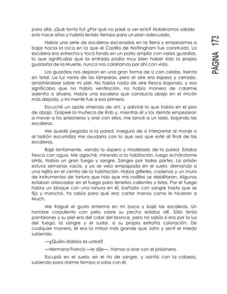 PÁGINA173
para allá. ¡Qué tonta fui! ¿Por qué no pasé a ver esto? Hubiéramos sabido
esto hace años y habría tenido tiempo para un plan adecuado.
Había una serie de escaleras excavadas en la tierra y empezamos a
bajar hacia la roca en la que el Castillo de Nottingham fue construido. La
escalera era estrecha y tocó fondo en un patio amplio con varios guardias,
lo que significaba que la entrada podía muy bien haber sido la propia
guadaña de la Muerte, nunca nos colaríamos por ahí con vida.
Los guardias nos dejaron en una gran forma de U con celdas, treinta
en total. La luz venía de las lámparas, pero el aire era espeso y cerrado,
arrastrándose sobre mi piel. No había nada de aire fresco bajando, y eso
significaba que no había ventilación, no había manera de colarme
adentro o afuera. Había una escalera que conducía abajo en el rincón
más alejado, y mi mente fue a eso primero.
Escuché un azote viniendo de ahí, y adiviné lo que había en el piso
de abajo. Golpeé la muñeca de Rob y, mientras él y los demás empezaron
a mover a los prisioneros y orar con ellos, me lancé a un lado, bajando las
escaleras.
Me quedé pegada a la pared, insegura de si interpretar al monje o
al ladrón escurridizo me ayudaría con lo que sea que esté al final de las
escaleras.
Bajé lentamente, viendo lo áspero y modelado de la pared. Estaba
fresca con agua. Me agaché, mirando a la habitación, luego echándome
atrás. Había un gran fuego y sangre. Sangre por todas partes. La prisión
estuvo semanas vacía, y ya se veía empapada en el suelo, drenando a
una rejilla en el centro de la habitación. Había grilletes, cadenas y un muro
de instrumentos de tortura que hizo que mis rodillas se debilitaran. Algunos
estaban atascados en el fuego para tenerlos calientes y listos. Por el fuego
había un bloque con una ranura en él, bañado con sangre hasta que se
fijó y manchó. Yo sabía para qué era: cortar manos como le hicieron a
Much.
Me tragué el gusto enfermo en mi boca y bajé las escaleras. Un
hombre corpulento con pelo sobre su pecho estaba allí. Sólo tenía
pantalones y su piel era del color del bronce, pero no sabía si era por la luz
del fuego, la sangre y el sudor, o su propia extraña coloración. De
cualquier manera, él era la mitad más grande que John y sentí el miedo
subiendo.
—¿Quién diablos es usted?
—Hermano Francis —le dije—. Vamos a orar con el prisionero.
Escupió en el suelo, en el río de sangre, y asintió con la cabeza,
subiendo para darme tiempo a solas con él.
 