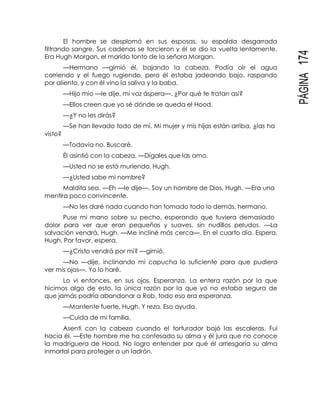 PÁGINA174
El hombre se desplomó en sus esposas, su espalda desgarrada
filtrando sangre. Sus cadenas se torcieron y él se dio la vuelta lentamente.
Era Hugh Morgan, el marido tonto de la señora Morgan.
—Hermano —gimió él, bajando la cabeza. Podía oír el agua
corriendo y el fuego rugiendo, pero él estaba jadeando bajo, raspando
por aliento, y con él vino la saliva y la baba.
—Hijo mío —le dije, mi voz áspera—. ¿Por qué te tratan así?
—Ellos creen que yo sé dónde se queda el Hood.
—¿Y no les dirás?
—Se han llevado todo de mí. Mi mujer y mis hijas están arriba, ¿las ha
visto?
—Todavía no. Buscaré.
Él asintió con la cabeza. —Dígales que las amo.
—Usted no se está muriendo, Hugh.
—¿Usted sabe mi nombre?
Maldita sea. —Eh —le dije—. Soy un hombre de Dios, Hugh. —Era una
mentira poco convincente.
—No les daré nada cuando han tomado todo lo demás, hermano.
Puse mi mano sobre su pecho, esperando que tuviera demasiado
dolor para ver que eran pequeñas y suaves, sin nudillos peludos. —La
salvación vendrá, Hugh. —Me incliné más cerca—. En el cuarto día. Espera,
Hugh. Por favor, espera.
—¿Cristo vendrá por mí? —gimió.
—No —dije, inclinando mi capucha lo suficiente para que pudiera
ver mis ojos—. Yo lo haré.
Lo vi entonces, en sus ojos. Esperanza. La entera razón por la que
hicimos algo de esto, la única razón por la que yo no estaba segura de
que jamás podría abandonar a Rob, todo eso era esperanza.
—Mantente fuerte, Hugh. Y reza. Eso ayuda.
—Cuida de mi familia.
Asentí con la cabeza cuando el torturador bajó las escaleras. Fui
hacia él. —Este hombre me ha confesado su alma y él jura que no conoce
la madriguera de Hood. No logro entender por qué él arriesgaría su alma
inmortal para proteger a un ladrón.
 