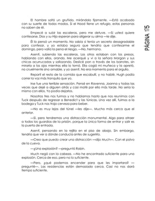 PÁGINA175
El hombre soltó un gruñido, mirándolo fijamente. —Está acabado
con su suerte de todos modos. Si el Hood tiene un refugio, estas personas
no saben de él.
Empecé a subir las escaleras, pero me detuve. —Si usted quiere
confesarse, Dios y su Hijo esperan para aligerar su alma —le dije.
Él lo pensó un momento. No sabía si tenía un secreto desagradable
para confesar, y yo estaba segura que tendría que confesarme el
domingo, pero valía la pena el riesgo. —No, hermano.
Asentí, subiendo las escaleras. Los otros estaban con los presos,
hablando con ellos, orando. Me acerqué y vi a la señora Morgan y sus
chicas acurrucadas y sollozando. Deslicé pan a través de los barrotes, sin
mirarla a los ojos mientras ella lo tomó. Ella cogió mi muñeca y la apretó,
no cruelmente sino amable, y yo asentí. No era momento para el orgullo.
Repartí el resto de la comida que escabullí, y no hablé. Hugh podía
correr la voz más tranquilo que yo.
Irse fue una terrible sensación. Pensé en Ravenna, Joanna y todas las
veces que dejé a alguien atrás y casi maté por ello más tarde. No sería lo
mismo con ellos. Yo podía dejarlos.
Nosotros tres nos fuimos y no hablamos hasta que nos reunimos con
Tuck después de regresar a Benedict y las túnicas. Una vez allí, fuimos a la
bodega y Tuck nos trajo cerveza para beber.
—No es muy lejos del túnel —les dije—. Mucho más cerca que el
anterior.
—Sí, pero tendremos una distracción monumental. Algo para atraer
a todos los guardias de la prisión, porque la única forma de entrar y salir es
la puerta de entrada.
Asentí, pensando en la rejilla en el piso de abajo. Sin embargo,
tendría que ver a dónde conducía antes de sugerirlo.
—Creo que puedo crear una distracción —dijo Much—. Con el polvo
de la cueva.
—¿Una explosión? —preguntó Robin.
Much negó con la cabeza. —No he encontrado suficiente para una
explosión. Cerca de eso, pero no lo suficiente.
—Pero, ¿qué podemos encender para que les importara? —
pregunté—. Las residencias están demasiado cerca. Casi no nos dará
tiempo suficiente.
 