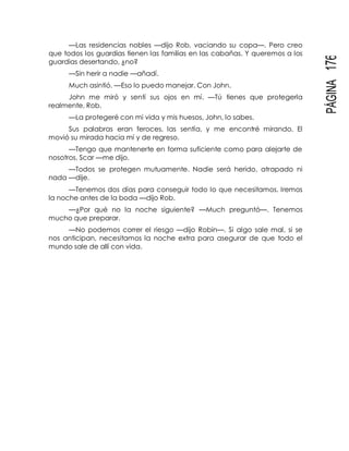 PÁGINA176
—Las residencias nobles —dijo Rob, vaciando su copa—. Pero creo
que todos los guardias tienen las familias en las cabañas. Y queremos a los
guardias desertando, ¿no?
—Sin herir a nadie —añadí.
Much asintió. —Eso lo puedo manejar. Con John.
John me miró y sentí sus ojos en mí. —Tú tienes que protegerla
realmente, Rob.
—La protegeré con mi vida y mis huesos, John, lo sabes.
Sus palabras eran feroces, las sentía, y me encontré mirando. El
movió su mirada hacia mí y de regreso.
—Tengo que mantenerte en forma suficiente como para alejarte de
nosotros, Scar —me dijo.
—Todos se protegen mutuamente. Nadie será herido, atrapado ni
nada —dije.
—Tenemos dos días para conseguir todo lo que necesitamos. Iremos
la noche antes de la boda —dijo Rob.
—¿Por qué no la noche siguiente? —Much preguntó—. Tenemos
mucho que preparar.
—No podemos correr el riesgo —dijo Robin—. Si algo sale mal, si se
nos anticipan, necesitamos la noche extra para asegurar de que todo el
mundo sale de allí con vida.
 
