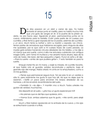 D
PÁGINA177
15
os días pasaron en un abrir y cerrar de ojos. Ya había
revisado el arroyo junto al castillo, pero no había mucho más
que una gota de sangre en él. Si la puerta de la prisión se
abría, no era hacia aquí. Siguiendo el plan, permanecimos juntos en la
cueva, vistiéndonos para la batalla. Cubrí cada parte de mi cuerpo con
cuchillos, y Rob tenía su gran espada de las Cruzadas, además de cuchillos
y un arco. Much tenía su kattari y John su bastón y espada. Los chicos
tenían partes de armaduras que habíamos recogido, pero ninguna de ellas
me quedaba, por lo que ceñí a mi cuerpo trozos de cuero pesado. La
madre gato estaba haciendo círculos alrededor de mis tobillos, y me dije a
mí misma que era suerte, como si ella me estuviera cubriendo con antigua
magia Celta. John tomó mi muñeca y me arrastró hacia afuera, lejos de la
vista de todos. Me besó, del tipo pequeño y ligero. Fruncí el ceño y él dijo
—Para la suerte —antes de que pudiera gritar—. Y esto también es para la
suerte.
Empujó metal frío en mi mano, y bajé la mirada. Mi cuchillo favorito,
el que había roto el guardia, estaba reconstruido y perfecto, bajo el
granate rojo del mango. Había atado mi cinta en la empuñadora, como a
mí me gustaba.
—Tienes que permanecer segura Scar. Tal vez eres tú en un vestido o
sólo tú, pero realmente me gusta lo que hay allí. Así que no dejes que te
asesinen. —Salté un poco para envolver mis brazos alrededor de sus
hombros, y él me envolvió, levantándome del suelo.
—También tú —le dije—. Y mantén vivo a Much. Todos ustedes me
gustan de verdad, muchachos.
Me depositó en el suelo. —¿No hay un gusto especial por mí?
—No pienses que es del tipo que quisieras John.
—Vamos Scar, ambos sabemos que te gusto. —Me sonrió, pero alejé
mi mirada.
Much y Rob habían aparecido en la entrada de la cueva, y mis ojos
se estrecharon cuando vi a Rob.
 
