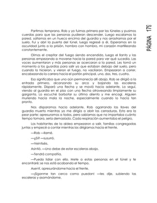 PÁGINA179
Partimos temprano, Rob y yo fuimos primero por los túneles y pusimos
cuerdas para que las personas pudieran descender. Luego escalamos la
pared, saltamos en un hueco encima del guardia y nos arrastramos por el
suelo. Fui y abrí la puerta del túnel, luego regresé a él. Esperamos en la
oscuridad junto a la prisión, hombro con hombro, mi corazón martilleando
constantemente.
Oímos el crepitar del fuego siendo encendido, luego el llanto y las
personas empezando a moverse hacia la pared para ver qué sucedía. Las
voces aumentaron y más personas se acercaron a la pared. Les tomó un
momento a los guardias para salir ya que estaban debajo del suelo, pero
cuando lo hicieron, y vieron el fuego, no vacilaron. Empezaron a correr,
encabezando la carrera hacia el portón principal, uno, dos, tres, cuatro.
Eso significaba que uno aún permanecía allí abajo. Rob se dirigió a la
entrada primero, alcanzando su arco y bajando las escaleras
rápidamente. Disparó una flecha y se movió hacia adelante. Lo seguí,
viendo al guardia en el piso con una flecha atravesando limpiamente su
garganta. Lo escuché borbotar su último aliento y me encogí. Alguien
muriendo hacía mala la noche, especialmente cuando lo hacía tan
pronto.
Nos disparamos hacia adelante, Rob agarrando las llaves del
guardia muerto mientras yo me dirigía a abrir las cerraduras. Esta era la
peor parte; apresuramos a todos, pero sabíamos que no importaba cuánto
tiempo tomara, sería demasiado. Cada respiración aumentaba el peligro.
Los habitantes de la aldea empezaron a salir, familias congregadas
juntas y empecé a contar mientras los dirigíamos hacia el frente.
—Rob —llamé.
—¿Si? —susurró.
—Veintiséis.
Asintió. —Uno debe de estar escaleras abajo.
—Tendrá compañía.
—Puedo lidiar con ello. Mete a estas personas en el túnel y te
encontraré; se nos está acabando el tiempo.
Asentí, apresurándome hacia el frente.
—¡Síganme tan cerca como puedan! —les dije, subiendo las
escaleras y asomándome.
 
