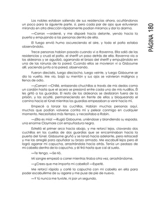 PÁGINA180
Los nobles estaban saliendo de sus residencias ahora, ocultándonos
un poco para la siguiente parte, sí, pero cada par de ojos que estuvieran
mirando en otra dirección rápidamente podían mirarnos y dar la alarma.
—Corran —ordené, y me disparé hacia delante, yendo hacia la
puerta y empujando a las personas dentro de ella.
El fuego envió humo oscureciendo el aire, y todo el patio estaba
observándolo.
Trece personas habían pasado cuando vi a Ravenna. Ella salió de las
residencias y cruzó el patio, el sheriff un paso detrás de ella. Ravenna vio a
los aldeanos y se agudizó, agarrando el brazo del sheriff y empujándolo en
una de las ranuras de la pared. Cuando ellos se movieron vi a Gisbourne
allí, yaciendo junto a la pared, observando.
Fueron dieciséis, luego dieciocho, luego veinte, y luego Gisbourne se
dio la vuelta. Me vio, bajó su mentón y sus ojos se volvieron malignos y
llenos de odio.
—¡Corran! —Chillé, enlazando chuchillos a través de mis dedos como
un cordón hasta que el acero se presionó entre cada uno de mis nudillos. Él
les gritó a los guardias. El resto de los aldeanos se deslizaron fuera de la
prisión, y los oculté, permaneciendo en frente de ellos y bloqueando el
camino hacia el túnel mientras los guardias empezaban a venir hacia mí.
Empecé a lanzar los cuchillos. Habían muchas personas aquí,
muchos que podían volverse contra mí y pelear conmigo en cualquier
momento. Necesitaba más tiempo, y necesitaba a Robin.
—¡Ella es mía! —Rugió Gisbourne, uniéndose y blandiendo su espada,
una enorme Claymore con empuñadura negra.
Estrelló el primer arco hacia abajo, y me retorcí lejos, clavando dos
cuchillos en los cuellos de dos guardias que se encaminaban hacia la
puerta del túnel. Gisbourne gruñó y se lanzó hacia adelante, pero retrocedí
y me las arreglé para apuñalar su brazo armado. Me escabullí lejos pero él
logró agarrar mi capucha, arrastrándola hacia atrás. Tenía un pedazo de
mi cabello dentro de la capucha, y él tiró hasta que caí al suelo.
—Te tengo. —Se rió.
Mi sangre empezó a correr mientras tiraba otra vez, arrastrándome.
—¿Crees que me importa mi cabello? —Espeté.
Me retorcí rápido y corté la capucha con mi cabello en ella para
poder escabullirme de su agarre y me puse de pie de nuevo.
—Y tú nunca me tuviste, ni por un segundo.
 