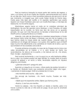 PÁGINA19
Fred se mantuvo tranquilo la mayor parte del camino de regreso, y
John y yo fuimos con él en medio de nosotros, permaneciendo muy cerca
el uno del otro. Sentí como si Fred necesitara personas de pie junto a él en
ese momento, e imaginé que John pudo haber tenido la misma idea.
Cada paso más lejos del castillo a mi espalda significaba que podía
respirar con mayor facilidad, pero aún con Castle Rock lejos, y más lejos de
Gisbourne, no me sentía segura.
Edwinstowe seguía hacia el norte en la carretera principal de
Nottingham. No era tan grande como Worksop, y Lord Thoresby, el noble
responsable de la ciudad, no tenía ese tipo de arcas en su guardia
privada. Así que con más frecuencia no llevaba a Edwinstowe la ira del
Sheriff como un pequeño lleva a un matón.
Además, más allá de Edwinstowe la carretera serpenteaba a través
del bosque hasta antes de llegar a Worksop, que era de los lugares a los
que hemos dado la mayor parte de nuestro dinero, mirando sobre la
carretera en el refugio del bosque, si se quiere. Esto significa que el Sheriff
baja mucho más difícilmente a las carreteras en medio de la selva, que las
que estaban en las ciudades cerca de él.
Cuando entramos al pueblo, la casa de los Cooper era la única con
velas encendidas en el interior, y vi a John dudar en tanto nos
acercábamos. Se detuvo en la puerta, y me detuve con él. ―Ve ahora,
Fred ―le dije―, esperaremos.
Fred avanzó lentamente, y con la poca luz se veía bastante pálido.
No lo culpo. Las madres podían ser algo difíciles. Su madre abrió la puerta
cuando él golpeó y se echó a llorar, llevándolo adentro sin siquiera
dirigirnos una mirada.
―¿Dónde lo llevan? ―preguntó John.
Examiné un rasguño en mi mano. ―Gran parte de padres tomarán a
su familia en Worksop hasta que podamos encontrar algún otro lugar.
―Lamiendo mi dedo pulgar, froté la suciedad de mi mano.
―Me mentiste esta noche. ―dijo John.
Me encogí de hombres. ―Te mentí mucho. Puedes ser más
específico.
―Dijiste que me esperarías arriba. Dijiste que iríamos juntos.
―Bueno, sí, eso fue una mentira.
Volvió la cabeza. ―No me importa un bledo si mientes, pero si lo
haces cuando la vida de un niño está en juego, te juro que te arrastraré
una cuadra.
 