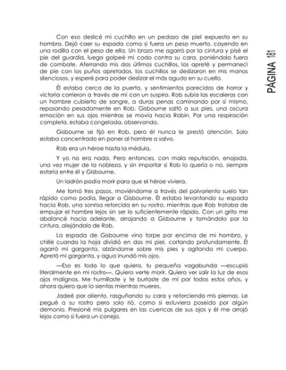 PÁGINA181
Con eso deslicé mi cuchillo en un pedazo de piel expuesta en su
hombro. Dejó caer su espada como si fuera un peso muerto, cayendo en
una rodilla con el peso de ella. Un brazo me agarró por la cintura y pisé el
pie del guardia, luego golpeé mi codo contra su cara, poniéndolo fuera
de combate. Aferrando mis dos últimos cuchillos, los apreté y permanecí
de pie con los puños apretados, los cuchillos se deslizaron en mis manos
silenciosos, y esperé para poder deslizar el más agudo en su cuello.
Él estaba cerca de la puerta, y sentimientos parecidos de horror y
victoria corrieron a través de mí con un suspiro. Rob subía las escaleras con
un hombre cubierto de sangre, a duras penas caminando por sí mismo,
reposando pesadamente en Rob. Gisbourne saltó a sus pies, una oscura
emoción en sus ojos mientras se movía hacia Robin. Por una respiración
completa, estaba congelada, observando.
Gisbourne se fijó en Rob, pero él nunca le prestó atención. Solo
estaba concentrado en poner al hombre a salvo.
Rob era un héroe hasta la médula.
Y yo no era nada. Pero entonces, con mala reputación, enojada,
una vez mujer de la nobleza, y sin importar si Rob lo quería o no, siempre
estaría entre él y Gisbourne.
Un ladrón podía morir para que el héroe viviera.
Me tomó tres pasos, moviéndome a través del polvoriento suelo tan
rápido como podía, llegar a Gisbourne. Él estaba levantando su espada
hacia Rob, una sonrisa retorcida en su rostro, mientras que Rob trataba de
empujar el hombre lejos sin ser lo suficientemente rápido. Con un grito me
abalancé hacia adelante, arrojando a Gisbourne y tomándolo por la
cintura, alejándolo de Rob.
La espada de Gisbourne vino torpe por encima de mi hombro, y
chillé cuando la hoja dividió en dos mi piel, cortando profundamente. Él
agarró mi garganta, alzándome sobre mis pies y agitando mi cuerpo.
Apretó mi garganta, y agua inundó mis ojos.
—Eso es todo lo que quiero, tu pequeña vagabunda —escupió
literalmente en mi rostro—. Quiero verte morir. Quiero ver salir la luz de esos
ojos malignos. Me humillaste y te burlaste de mí por todos estos años, y
ahora quiero que lo sientas mientras mueres.
Jadeé por aliento, rasguñando su cara y retorciendo mis piernas. Le
pegué a su rostro pero solo rió, como si estuviera poseído por algún
demonio. Presioné mis pulgares en las cuencas de sus ojos y él me arrojó
lejos como si fuera un conejo.
 