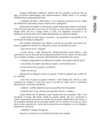 PÁGINA182
Fuegos artificiales bailaban dentro de mis propias cuencas de los
ojos, enviando relámpagos que deslumbraban. Podía sentir a mi cuerpo
debilitándose, jadeando por aire.
—¡Aléjate de ella! —Gritó Rob, y vi su espada aparecer en el cuello
de Gisbourne, lista para cortar a través de su garganta.
Gisbourne me dejó ir y rodó para poder esquivarlo. Robin lo embistió.
Entre el humo del aire y las luces en mis ojos, se veía como una especie de
ángel, lleno de ira y fuego santo y justo. Sus espadas chocaron y se
deslizaron a través del humo, Robin bloqueaba sus ataques rápido.
—¡Ve hacia el túnel Scar! —Gruñó—. ¡Un guardia se escabulló en él,
no sé qué tan lejos ha llegado!
Aún estaba jadeando por aliento cuando un guardia vino hacia mí,
pero lo golpeé en el pecho y rebané su cara, enviándolo al suelo.
—¡No me iré sin ti! —Espeté.
—Cuán dulce —dijo Gisbourne, abalanzándose hacia Rob—. ¿Así
que eres el nuevo amante de la pequeña perra? No le creas si te dice que
va a casarse contigo —se burló, arremetiendo contra Rob de nuevo.
—¡Atrapa al guardia o los aldeanos morirán, Scar! ¡Estoy detrás de ti!
—¡Guardias, no dejen que ella se vaya! —Llamó Gisbourne.
Luché contra otro guardia, vacilando.
—¡Rob vamos ya!
Gisbourne lo golpeó contra la pared, y Rob lo golpeó de vuelta en
un costado.
—¡Él está un poco ocupado Marian! —dijo Gisbourne. Tenía su cara
cubierta de sangre, lo que hizo que su sonrisa se viera como si estuviera
demoniaca, malvada y lunática.
—¡Robin! —chillé, dejando que los guardias me empujaran.
—Maldita sea, Scar. ¡Ve por ese guardia ahora! —ordenó.
Cada parte de mí gritaba, pero despaché dos guardias más y me
escabullí a través del túnel. Azoté la puerta detrás de mí y empecé a
correr, esperando escuchar el sonido de la puerta abriéndose de nuevo o
las pesadas pisadas de los guardias detrás de mí. Estaba muy oscuro, pero
escuchaba, oyendo las voces de las personas en la lejanía y una trabajosa
respiración cercana.
—¿Robin? —preguntó alguien.
Toqué un cuerpo el cual estaba húmedo con sangre.
 