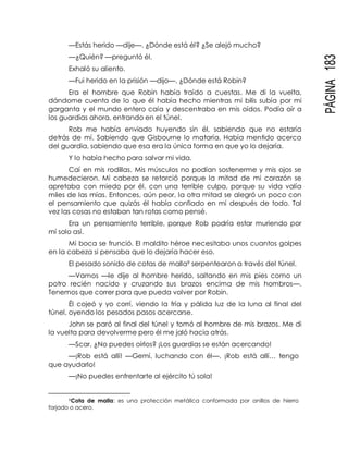 PÁGINA183
—Estás herido —dije—. ¿Dónde está él? ¿Se alejó mucho?
—¿Quién? —preguntó él.
Exhaló su aliento.
—Fui herido en la prisión —dijo—. ¿Dónde está Robin?
Era el hombre que Robin había traído a cuestas. Me di la vuelta,
dándome cuenta de lo que él había hecho mientras mi bilis subía por mi
garganta y el mundo entero caía y descentraba en mis oídos. Podía oír a
los guardias ahora, entrando en el túnel.
Rob me había enviado huyendo sin él, sabiendo que no estaría
detrás de mí. Sabiendo que Gisbourne lo mataría. Había mentido acerca
del guardia, sabiendo que esa era la única forma en que yo lo dejaría.
Y lo había hecho para salvar mi vida.
Caí en mis rodillas. Mis músculos no podían sostenerme y mis ojos se
humedecieron. Mi cabeza se retorció porque la mitad de mi corazón se
apretaba con miedo por él, con una terrible culpa, porque su vida valía
miles de las mías. Entonces, aún peor, la otra mitad se alegró un poco con
el pensamiento que quizás él había confiado en mí después de todo. Tal
vez las cosas no estaban tan rotas como pensé.
Era un pensamiento terrible, porque Rob podría estar muriendo por
mí solo así.
Mi boca se frunció. El maldito héroe necesitaba unos cuantos golpes
en la cabeza si pensaba que lo dejaría hacer eso.
El pesado sonido de cotas de malla9 serpentearon a través del túnel.
—Vamos —le dije al hombre herido, saltando en mis pies como un
potro recién nacido y cruzando sus brazos encima de mis hombros—.
Tenemos que correr para que pueda volver por Robin.
Él cojeó y yo corrí, viendo la fría y pálida luz de la luna al final del
túnel, oyendo los pesados pasos acercarse.
John se paró al final del túnel y tomó al hombre de mis brazos. Me di
la vuelta para devolverme pero él me jaló hacia atrás.
—Scar, ¿No puedes oírlos? ¡Los guardias se están acercando!
—¡Rob está allí! —Gemí, luchando con él—. ¡Rob está allí… tengo
que ayudarlo!
—¡No puedes enfrentarte al ejército tú sola!
9Cota de malla: es una protección metálica conformada por anillos de hierro
forjado o acero.
 