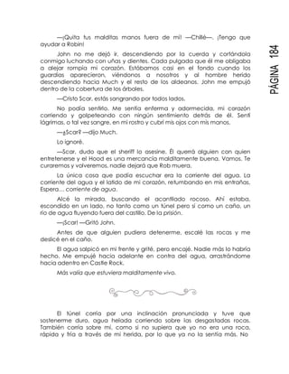 PÁGINA184
—¡Quita tus malditas manos fuera de mí! —Chillé—. ¡Tengo que
ayudar a Robin!
John no me dejó ir, descendiendo por la cuerda y cortándola
conmigo luchando con uñas y dientes. Cada pulgada que él me obligaba
a alejar rompía mi corazón. Estábamos casi en el fondo cuando los
guardias aparecieron, viéndonos a nosotros y al hombre herido
descendiendo hacia Much y el resto de los aldeanos. John me empujó
dentro de la cobertura de los árboles.
—Cristo Scar, estás sangrando por todos lados.
No podía sentirlo. Me sentía enferma y adormecida, mi corazón
corriendo y golpeteando con ningún sentimiento detrás de él. Sentí
lágrimas, o tal vez sangre, en mi rostro y cubrí mis ojos con mis manos.
—¿Scar? —dijo Much.
Lo ignoré.
—Scar, dudo que el sheriff lo asesine. Él querrá alguien con quien
entretenerse y el Hood es una mercancía malditamente buena. Vamos. Te
curaremos y volveremos, nadie dejará que Rob muera.
La única cosa que podía escuchar era la corriente del agua. La
corriente del agua y el latido de mi corazón, retumbando en mis entrañas.
Espera… corriente de agua.
Alcé la mirada, buscando el acantilado rocoso. Ahí estaba,
escondido en un lado, no tanto como un túnel pero sí como un caño, un
río de agua fluyendo fuera del castillo. De la prisión.
—¡Scar! —Gritó John.
Antes de que alguien pudiera detenerme, escalé las rocas y me
deslicé en el caño.
El agua salpicó en mi frente y grité, pero encajé. Nadie más lo habría
hecho. Me empujé hacia adelante en contra del agua, arrastrándome
hacia adentro en Castle Rock.
Más valía que estuviera malditamente vivo.
El túnel corría por una inclinación pronunciada y tuve que
sostenerme duro, agua helada corriendo sobre las desgastadas rocas.
También corría sobre mí, como si no supiera que yo no era una roca,
rápida y fría a través de mi herida, por lo que ya no la sentía más. No
 
