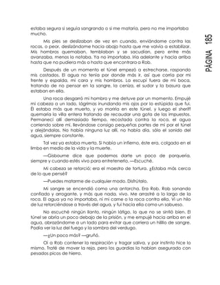 PÁGINA185
estaba segura si seguía sangrando o si me mataría, pero no me importaba
mucho.
Mis pies se deslizaban de vez en cuando, enviándome contra las
rocas, o peor, deslizándome hacia abajo hasta que me volvía a estabilizar.
Mis hombros quemaban, temblaban y se sacudían, pero entre más
avanzaba, menos lo notaba. Ya no importaba. Iría adelante y hacia arriba
hasta que no pudiera más o hasta que encontrara a Rob.
Después de un momento el túnel empezó a estrecharse, raspando
mis costados. El agua no tenía por donde más ir, así que corría por mi
frente y espalda, mi cara y mis hombros. La escupí fuera de mi boca,
tratando de no pensar en la sangre, la ceniza, el sudor y la basura que
estaban en ella.
Una roca desgarró mi hombro y me detuve por un momento. Empujé
mi cabeza a un lado, lágrimas inundando mis ojos por lo estúpida que fui.
Él estaba más que muerto, y yo moriría en este túnel, y luego el sheriff
quemaría la villa entera tratando de recaudar una gota de los impuestos.
Permanecí allí demasiado tiempo, recostada contra la roca, el agua
corriendo sobre mí, llevándose consigo pequeñas partes de mí por el túnel
y alejándolas. No había ninguna luz allí, no había día, sólo el sonido del
agua, siempre constante.
Tal vez ya estaba muerta. Si había un infierno, éste era, colgado en el
limbo en medio de la vida y la muerte.
—Gisbourne dice que podemos darte un poco de porquería,
siempre y cuando estés vivo para entretenerlo. —Escuché.
Mi cabeza se retorció; era el maestro de tortura. ¿Estaba más cerca
de lo que pensé?
—Puedes matarme de cualquier modo. Disfrútalo.
Mi sangre se encendió como una antorcha. Era Rob. Rob sonando
confiado y arrogante, y más que nada, vivo. Me arrastré a lo largo de la
roca. El agua ya no importaba, ni mi carne o la roca contra ella. Vi un hilo
de luz retorciéndose a través del agua, y fui hacia ella como un sabueso.
No escuché ningún llanto, ningún látigo, lo que no se sintió bien. El
túnel se abría un poco debajo de la prisión, y me empujé hacia arriba en el
agua, abrazándome a un lado para evitar que corriera un hilillo de sangre.
Podía ver la luz del fuego y la sombra del verdugo.
—¿Un poco más? —gruñó.
Oí a Rob contener la respiración y tragar saliva, y por instinto hice lo
mismo. Traté de mover la reja, pero los guardias la habían asegurado con
pesados picos de hierro.
 