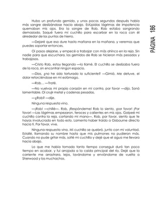 PÁGINA186
Hubo un profundo gemido, y unos pocos segundos después había
más sangre deslizándose hacia abajo. Estúpidas lágrimas de impotencia
quemaban mis ojos. Era la sangre de Rob. Rob estaba sangrando
demasiado. Saqué fuera mi cuchillo para escarbar en la roca con él
alrededor de los puntos de hierro.
—Dejaré que eso dure hasta mañana en la mañana, y veremos que
puedes soportar entonces.
Oí pasos alejarse, y empecé a trabajar con más ahínco en la reja. Sin
nadie para que escuchara, los gemidos de Rob se hicieron más pesados y
trabajosos.
—Cristo Rob, estoy llegando —lo llamé. El cuchillo se deslizaba fuera
de la roca, sin encontrar ningún espacio.
—Dios, ¿no he sido torturado lo suficiente? —Gimió. Me detuve, el
dolor retorciéndose en mi estómago.
—Rob… —Traté.
—No vuelvas mi propio corazón en mi contra, por favor —dijo. Sonó
lamentable. Oí crujir metal y cadenas pesadas.
—¿Rob? —dije.
Ninguna respuesta vino.
—¡Rob! —chillé—. Rob, ¡Respóndeme! Rob lo siento, ¡por favor! ¡Por
favor! —Las lágrimas empezaron, feroces y calientes en mis ojos. Golpeé mi
cuchillo contra la reja, cortando mi mano—. Rob, por favor, siento que te
hayas involucrado en todo esto. Lamento haber traído a Gisbourne directo
hacia ti. Por favor, vive.
Ninguna respuesta vino. Mi cuchillo se quebró, junto con mi voluntad.
Estallé, llamando su nombre hasta que mis pulmones no pudieron más.
Cuando no pude gritar más, solté mi cuchillo y dejé que el agua me llevara
hacia abajo.
Lo que me había tomado tanto tiempo conseguir duró tan poco
tiempo en acabar, y fui arrojada a la caída principal del río. Dejé que la
corriente me arrastrara, lejos, lavándome y enviándome de vuelta a
Sherwood y los muchachos.
 