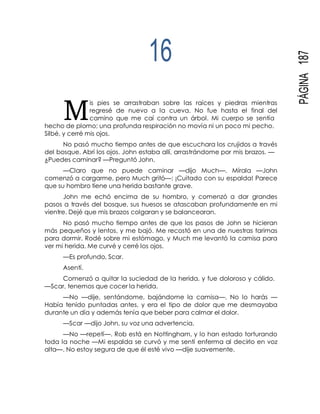 M
PÁGINA187
16
is pies se arrastraban sobre las raíces y piedras mientras
regresé de nuevo a la cueva. No fue hasta el final del
camino que me caí contra un árbol. Mi cuerpo se sentía
hecho de plomo; una profunda respiración no movía ni un poco mi pecho.
Silbé, y cerré mis ojos.
No pasó mucho tiempo antes de que escuchara los crujidos a través
del bosque. Abrí los ojos. John estaba allí, arrastrándome por mis brazos. —
¿Puedes caminar? —Preguntó John.
—Claro que no puede caminar —dijo Much—. Mírala —John
comenzó a cargarme, pero Much gritó—: ¡Cuitado con su espalda! Parece
que su hombro tiene una herida bastante grave.
John me echó encima de su hombro, y comenzó a dar grandes
pasos a través del bosque, sus huesos se atascaban profundamente en mi
vientre. Dejé que mis brazos colgaran y se balancearan.
No pasó mucho tiempo antes de que los pasos de John se hicieran
más pequeños y lentos, y me bajó. Me recostó en una de nuestras tarimas
para dormir. Rodé sobre mi estómago, y Much me levantó la camisa para
ver mi herida. Me curvé y cerré los ojos.
—Es profundo, Scar.
Asentí.
Comenzó a quitar la suciedad de la herida, y fue doloroso y cálido.
—Scar, tenemos que cocer la herida.
—No —dije, sentándome, bajándome la camisa—. No lo harás —
Había tenido puntadas antes, y era el tipo de dolor que me desmayaba
durante un día y además tenía que beber para calmar el dolor.
—Scar —dijo John, su voz una advertencia.
—No —repetí—. Rob está en Nottingham, y lo han estado torturando
toda la noche —Mi espalda se curvó y me sentí enferma al decirlo en voz
alta—. No estoy segura de que él esté vivo —dije suavemente.
 