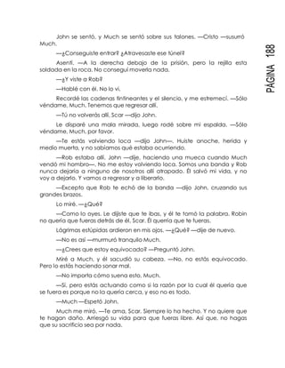 PÁGINA188
John se sentó, y Much se sentó sobre sus talones. —Cristo —susurró
Much.
—¿Conseguiste entrar? ¿Atravesaste ese túnel?
Asentí. —A la derecha debajo de la prisión, pero la rejilla esta
soldada en la roca. No conseguí moverla nada.
—¿Y viste a Rob?
—Hablé con él. No lo vi.
Recordé las cadenas tintineantes y el silencio, y me estremecí. —Sólo
véndame, Much. Tenemos que regresar allí.
—Tú no volverás allí, Scar —dijo John.
Le disparé una mala mirada, luego rodé sobre mi espalda. —Sólo
véndame, Much, por favor.
—Te estás volviendo loca —dijo John—. Huiste anoche, herida y
medio muerta, y no sabíamos qué estaba ocurriendo.
—Rob estaba allí, John —dije, haciendo una mueca cuando Much
vendó mi hombro—. No me estoy volviendo loca. Somos una banda y Rob
nunca dejaría a ninguno de nosotros allí atrapado. Él salvó mi vida, y no
voy a dejarlo. Y vamos a regresar y a liberarlo.
—Excepto que Rob te echó de la banda —dijo John, cruzando sus
grandes brazos.
Lo miré. —¿Qué?
—Como lo oyes. Le dijiste que te ibas, y él te tomó la palabra. Robin
no quería que fueras detrás de él, Scar. Él querría que te fueras.
Lágrimas estúpidas ardieron en mis ojos. —¿Qué? —dije de nuevo.
—No es así —murmuró tranquilo Much.
—¿Crees que estoy equivocado? —Preguntó John.
Miré a Much, y él sacudió su cabeza. —No, no estás equivocado.
Pero lo estás haciendo sonar mal.
—No importa cómo suena esto, Much.
—Sí, pero estás actuando como si la razón por la cual él quería que
se fuera es porque no la quería cerca, y eso no es todo.
—Much —Espetó John.
Much me miró. —Te ama, Scar. Siempre lo ha hecho. Y no quiere que
te hagan daño. Arriesgó su vida para que fueras libre. Así que, no hagas
que su sacrificio sea por nada.
 