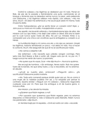 PÁGINA189
Incliné la cabeza y las lágrimas se deslizaron por mi nariz. Pensé en
Rob, de pie de la posada y llamándome una puta, caminando en el
bosque y diciendo que no deseaba verme nunca. Lo peor, verlo peleando
con Gisbourne, y las lágrimas salieron más rápido, con sollozos. —No me
ama, Much —El dolor me estremeció y me acurruqué sobre mí misma. Todo
mi pecho dolía.
Cristo Todopoderoso, ¿Así se sentía tener un corazón roto? Hipé, y
John puso su mano en mi cuello, masajeándolo un poco.
Me aparté, me levanté saltando y tambaleándome lejos de ellos. Me
miraron con sus ojos tristes y me dejé caer sobre un árbol. Esta era la razón
por la cual nunca quise nada de ellos. No por sus miradas tristes o su
compasión por una chica con cicatrices que le entregaba su corazón a un
héroe.
La humillación llegó a mí como una ola, y mis ojos se cerraron. Limpié
las lágrimas, todavía temblando un poco. —Le debo mi vida. Voy a hacer
lo correcto, Much. Me aseguraré de que él no se sacrificara por nada.
—No vamos a dejarte ir allí.
Me estremecí. —No necesito que ustedes vengan conmigo. Pero
sería más fácil liberar a Rob si están allí. Hagan esto por él, no por mí. Y
luego nunca me verán de nuevo. Lo prometo.
—No quiero que te vayas, Scar —Me dijo Much—. Nunca lo quisimos.
Me encogí de hombros. —Sin embargo, tienes razón. Rob me quiere
fuera de la banda. Así que estoy fuera, y voy a rescatarlo, así no estamos
en deuda.
—¿Cuál es nuestro plan, entonces? —Preguntó John—. ¿Te
sacrificaras? Gisbourne podría matarte.
—No. Todo esto comenzó porque olvidé quien era yo. No es como si
una mujer de la nobleza pudiera vivir así, y fui estúpida por pensar lo
contrario. Quería olvidar —Negué con mi cabeza—. Gisbourne negociaría
cualquier cosa por mí. Para que me entregue a él de buena gana, sí.
Incluso a Rob.
Me miraron, y les devolví la mirada.
—¿Quieren que Robin regrese, o no?
—Por supuesto que queremos que Robin regrese, pero no estamos
dispuestos a intercambiar tu vida a Gisbourne para liberarlo. Robin nunca
nos perdonaría —dijo Much.
Un temblor bajó por mi espalda. —Si él aún está con vida —recordé.
 