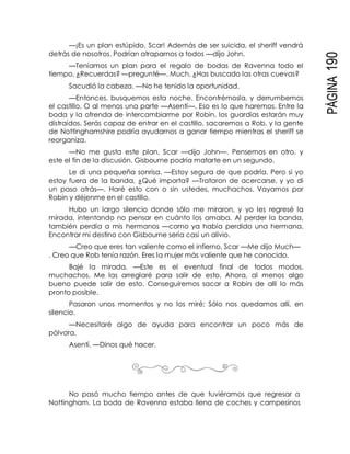 PÁGINA190
—¡Es un plan estúpido, Scar! Además de ser suicida, el sheriff vendrá
detrás de nosotros. Podrían atraparnos a todos —dijo John.
—Teníamos un plan para el regalo de bodas de Ravenna todo el
tiempo, ¿Recuerdas? —pregunté—. Much, ¿Has buscado las otras cuevas?
Sacudió la cabeza. —No he tenido la oportunidad.
—Entonces, busquemos esta noche. Encontrémosla, y derrumbemos
el castillo. O al menos una parte —Asentí—. Eso es lo que haremos. Entre la
boda y la ofrenda de intercambiarme por Robin, los guardias estarán muy
distraídos. Serás capaz de entrar en el castillo, sacaremos a Rob, y la gente
de Nottinghamshire podría ayudarnos a ganar tiempo mientras el sheriff se
reorganiza.
—No me gusta este plan, Scar —dijo John—. Pensemos en otro, y
este el fin de la discusión. Gisbourne podría matarte en un segundo.
Le di una pequeña sonrisa. —Estoy segura de que podría. Pero si yo
estoy fuera de la banda, ¿Qué importa? —Trataron de acercarse, y yo di
un paso atrás—. Haré esto con o sin ustedes, muchachos. Vayamos por
Robin y déjenme en el castillo.
Hubo un largo silencio donde sólo me miraron, y yo les regresé la
mirada, intentando no pensar en cuánto los amaba. Al perder la banda,
también perdía a mis hermanos —como ya había perdido una hermana.
Encontrar mi destino con Gisbourne sería casi un alivio.
—Creo que eres tan valiente como el infierno, Scar —Me dijo Much—
. Creo que Rob tenía razón. Eres la mujer más valiente que he conocido.
Bajé la mirada. —Este es el eventual final de todos modos,
muchachos. Me las arreglaré para salir de esto. Ahora, al menos algo
bueno puede salir de esto. Conseguiremos sacar a Robin de allí lo más
pronto posible.
Pasaron unos momentos y no los miré; Sólo nos quedamos allí, en
silencio.
—Necesitaré algo de ayuda para encontrar un poco más de
pólvora.
Asentí. —Dinos qué hacer.
No pasó mucho tiempo antes de que tuviéramos que regresar a
Nottingham. La boda de Ravenna estaba llena de coches y campesinos
 