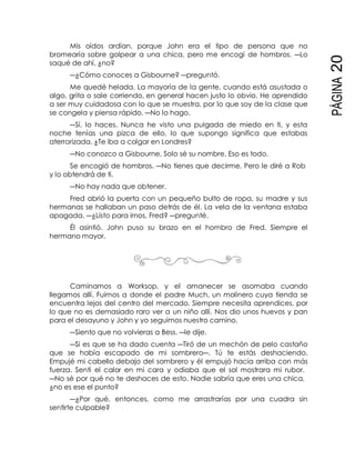 PÁGINA20
Mis oídos ardían, porque John era el tipo de persona que no
bromearía sobre golpear a una chica, pero me encogí de hombros. ―Lo
saqué de ahí, ¿no?
―¿Cómo conoces a Gisbourne? ―preguntó.
Me quedé helada. La mayoría de la gente, cuando está asustada o
algo, grita o sale corriendo, en general hacen justo lo obvio. He aprendido
a ser muy cuidadosa con lo que se muestra, por lo que soy de la clase que
se congela y piensa rápido. ―No lo hago.
―Sí, lo haces. Nunca he visto una pulgada de miedo en ti, y esta
noche tenías una pizca de ello, lo que supongo significa que estabas
aterrorizada. ¿Te iba a colgar en Londres?
―No conozco a Gisbourne. Solo sé su nombre. Eso es todo.
Se encogió de hombros. ―No tienes que decirme. Pero le diré a Rob
y lo obtendrá de ti.
―No hay nada que obtener.
Fred abrió la puerta con un pequeño bulto de ropa, su madre y sus
hermanas se hallaban un paso detrás de él. La vela de la ventana estaba
apagada. ―¿Listo para irnos, Fred? ―pregunté.
Él asintió. John puso su brazo en el hombro de Fred. Siempre el
hermano mayor.
Caminamos a Worksop, y el amanecer se asomaba cuando
llegamos allí. Fuimos a donde el padre Much, un molinero cuya tienda se
encuentra lejos del centro del mercado. Siempre necesita aprendices, por
lo que no es demasiado raro ver a un niño allí. Nos dio unos huevos y pan
para el desayuno y John y yo seguimos nuestro camino.
―Siento que no volvieras a Bess. ―le dije.
―Si es que se ha dado cuenta ―Tiró de un mechón de pelo castaño
que se había escapado de mi sombrero―. Tú te estás deshaciendo.
Empujé mi cabello debajo del sombrero y él empujó hacia arriba con más
fuerza. Sentí el calor en mi cara y odiaba que el sol mostrara mi rubor.
―No sé por qué no te deshaces de esto. Nadie sabría que eres una chica,
¿no es ese el punto?
―¿Por qué, entonces, como me arrastrarías por una cuadra sin
sentirte culpable?
 