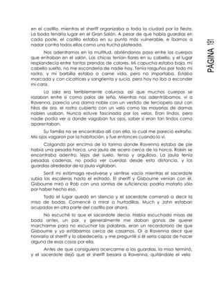PÁGINA191
en el castillo, mientras el sheriff organizaba a toda la ciudad por la fiesta.
La boda tendría lugar en el Gran Salón. A pesar de que había guardias en
cada poste, el castillo estaba en su punto más vulnerable, e íbamos a
nadar contra todos ellos como una trucha plateada.
Nos adentramos en la multitud, abriéndonos paso entre los cuerpos
que entraban en el salón. Las chicas tenían flores en su cabello, y el lugar
resplandecía entre tantas prendas de colores. Mi capucha estaba baja, mi
cabello suelto, no me escondería de nadie hoy. Tenía rasguños por todo mi
rostro, y mi barbilla estaba a carne vida, pero no importaba. Estaba
marcada y con cicatrices y sangrienta y sucia, pero hoy no iba a esconder
mi cara.
La sala era terriblemente calurosa, así que muchos cuerpos se
rozaban entre sí como palos de leña. Mientras nos adentrábamos, vi a
Ravenna, parecía una dama noble con un vestido de terciopelo azul con
hilos de oro, el rostro cubierto con un velo como las mayorías de damas
nobles usaban. Nunca estuve fascinada por los velos. Eran lindos, pero
nadie podía ver a donde vagaban tus ojos, saber si eran tan lindos como
aparentaban.
Su familia no se encontraba allí con ella, lo cual me pareció extraño.
Mis ojos vagaron por la habitación, y fue entonces cuando lo vi.
Colgando por encima de la tarima donde Ravenna estaba de pie
había una pesada horca, una jaula de acero cerca de la horca. Robin se
encontraba adentro, lejos del suelo, tenso y orgulloso. La jaula tenía
pesadas cadenas, no podía ver cuerdas desde esta distancia, y los
guardias alrededor de la jaula vigilaban.
Sentí mi estómago revolverse y sentirse vacío mientras el sacerdote
subía las escaleras hasta el estrado. El sheriff y Gisbourne venían con él.
Gisbourne miró a Rob con una sonrisa de suficiencia; podría matarlo sólo
por haber hecho eso.
Todo el lugar quedó en silencio y el sacerdote comenzó a decir la
misa de bodas. Comencé a mirar a hurtadillas. Much y John estaban
ocupados en otra parte del castillo por ahora.
No escuché lo que el sacerdote decía. Había escuchado misas de
boda antes, un par, y generalmente me daban ganas de querer
marcharme para no escuchar las palabras, eran un recordatorio de que
Gisbourne y yo estábamos cerca de casarnos. Oí a Ravenna decir que
honraría al sheriff y lo obedecería, y me pregunté si él sería capaz de hacer
alguna de esas cosas por ella.
Antes de que consiguiera acercarme a los guardias, la misa terminó,
y el sacerdote dejó que el sheriff besara a Ravenna, quitándole el velo
 