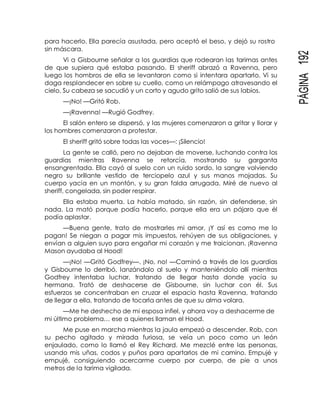 PÁGINA192
para hacerlo. Ella parecía asustada, pero aceptó el beso, y dejó su rostro
sin máscara.
Vi a Gisbourne señalar a los guardias que rodearan las tarimas antes
de que supiera qué estaba pasando. El sheriff abrazó a Ravenna, pero
luego los hombros de ella se levantaron como si intentara apartarlo. Vi su
daga resplandecer en sobre su cuello, como un relámpago atravesando el
cielo. Su cabeza se sacudió y un corto y agudo grito salió de sus labios.
—¡No! —Gritó Rob.
—¡Ravenna! —Rugió Godfrey.
El salón entero se dispersó, y las mujeres comenzaron a gritar y llorar y
los hombres comenzaron a protestar.
El sheriff gritó sobre todas las voces—: ¡Silencio!
La gente se calló, pero no dejaban de moverse, luchando contra los
guardias mientras Ravenna se retorcía, mostrando su garganta
ensangrentada. Ella cayó al suelo con un ruido sordo, la sangre volviendo
negro su brillante vestido de terciopelo azul y sus manos mojadas. Su
cuerpo yacía en un montón, y su gran falda arrugada. Miré de nuevo al
sheriff, congelada, sin poder respirar.
Ella estaba muerta. La había matado, sin razón, sin defenderse, sin
nada. La mató porque podía hacerlo, porque ella era un pájaro que él
podía aplastar.
—Buena gente, trato de mostrarles mi amor, ¡Y así es como me lo
pagan! Se niegan a pagar mis impuestos, rehúyen de sus obligaciones, y
envían a alguien suyo para engañar mi corazón y me traicionan. ¡Ravenna
Mason ayudaba al Hood!
—¡No! —Gritó Godfrey—. ¡No, no! —Caminó a través de los guardias
y Gisbourne lo derribó, lanzándolo al suelo y manteniéndolo allí mientras
Godfrey intentaba luchar, tratando de llegar hasta donde yacía su
hermana. Trató de deshacerse de Gisbourne, sin luchar con él. Sus
esfuerzos se concentraban en cruzar el espacio hasta Ravenna, tratando
de llegar a ella, tratando de tocarla antes de que su alma volara.
—Me he deshecho de mi esposa infiel, y ahora voy a deshacerme de
mi último problema… ese a quienes llaman el Hood.
Me puse en marcha mientras la jaula empezó a descender. Rob, con
su pecho agitado y mirada furiosa, se veía un poco como un león
enjaulado, como lo llamó el Rey Richard. Me mezclé entre las personas,
usando mis uñas, codos y puños para apartarlos de mi camino. Empujé y
empujé, consiguiendo acercarme cuerpo por cuerpo, de pie a unos
metros de la tarima vigilada.
 
