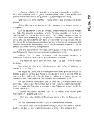 PÁGINA194
—¡Espera! —Grité. Esta vez mi voz sonó por encima de la multitud, y
todo el mundo me miró. La gente me dejó pasar ahora, y mis temblorosas
piernas me llevaron hacia los guardias—. ¡Déjenme pasar! —exigí.
Gisbourne rió entre dientes. —Hazlo. Dejen que el pequeño ladrón
venga.
Quizás Gisbourne supiera ya mi plan, porque parecía que esperaba
a su presa.
Ellos se apartaron y subí al estrado, encontrándome con la mirada
de Rob. No parecía enfadado ahora. Parecía perdido. Lo miré y mi
corazón latió de nuevo. Amarlo se sentía como ahogarme en sus ojos de
mar, como una marea que yo no podía contener, chocando contra mí
una y otra vez, llenándome con dolor y vergüenza y desesperación. De pie
tan cerca de él, todo lo que podía pensar era en las tantas cosas que debí
haberle dicho antes. Un centenar de momentos que había perdido porque
estaba asustada y débil y avergonzada.
Esto era injustamente retorcido, pero quizás, si hacía esto, quizás el
sacrificio podría hacerme una persona que él pudiera amar.
—Dime que no estás realmente aquí —murmuró, bajando la
cabeza—. Por favor, dime que no te salvé la vida por nada.
—No necesitas hacer esto tan duro, Rob —Le dije—. Voy a sacarte
de aquí.
Su cabeza se alzó, y no hubo ira en sus ojos. —Eres un infierno. No
con él, Scar, por favor.
Las cejas de Gisbourne se contrajeron ante esto, pero sólo cruzó sus
brazos, paciente ahora que había conseguido lo que él quería. Miré de
nuevo a Rob, todos mis músculos internos dolían, y no estaba segura de
que esto saliera bien. —No me pidas que te vea morir —le susurré.
Los ojos de Rob cambiaron, con un brillo azul y húmedo como lluvia
cayendo. —¿Crees que te irá mejor que a mí? —susurró. Aparté la mirada y
miré la sangre de Ravenna, y la espada de Gisbourne, seca y sedienta.
Sacudí mi cabeza.
—¿Estás buscando reunirte con él, o tienes otra razón para
molestarme? —Espetó Gisbourne.
—Un trato —dije rápidamente, de pie frente a él y de Rob una vez
más.
Sus ojos se posaron sobre mí. —¿Qué podría querer yo de ti?
—La única cosa que no pudiste conseguir, ni por la fuerza ni por mi
padre —Le dije, sus ojos resplandecían por el brillo—. Una palabra, Guy.
 