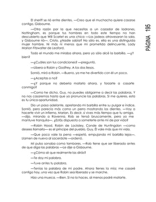 PÁGINA195
El sheriff se rió entre dientes. —Creo que el muchacho quiere casarse
contigo, Gisbourne.
—Otra razón por la que necesitas a un cazador de ladrones,
Nottingham, es porque tus hombres en todo este tiempo no han
descubierto que Will Scarlet es una chica —Los jadeos atravesaron la sala,
y Gisbourne rió—. Cristo, ¿Nadie sabía? No sólo es, ella es una distinguida
mujer hombre. Ni más ni menos que mi prometida delincuente, Lady
Marian Fitzwalter de Leaford.
Todo el mundo me miraba ahora, pero yo sólo alcé la barbilla. —¿Y
bien?
—¿Cuáles son tus condiciones? —preguntó.
—Libera a Robin y Godfrey. A los dos ilesos.
Sonrió, miró a Robin. —Bueno, ya me he divertido con él un poco.
—¿Aceptas o no?
—¿Y porque no debería matarlo ahora, y forzarte a casarte
conmigo?
—Como he dicho, Guy, no puedes obligarme a decir las palabras. Y
no nos casaremos hasta que yo pronuncie las palabras. Si me quieres, esta
es tu única oportunidad.
Dio un paso adelante, apretando mi barbilla entre su pulgar e índice.
Sonrió, pero parecía más como un perro mostrando los dientes. —Voy a
hacerte vivir un infierno, Marian. Es decir, si vives más tiempo que tu amiga,
—dijo, mirando a Ravenna. Rob se tensó bruscamente, pero yo me
mantuve tranquila—. ¿Estás dispuesta a someterte ante mí de por vida?
—Robin Hood, Robin de Locksley, Conde de Huntingdon —como
desees llamarlo— es el príncipe del pueblo, Guy. Él vale más que mi vida.
—Que poco vale la pena —espetó, empujando mí barbilla lejos—.
Llamen de nuevo al sacerdote —ordenó.
Mi pulso sonaba como tambores. —Rob tiene que ser liberado antes
de que diga las palabras —Le dije a Gisbourne.
—¿Cómo sé que realmente las dirás?
—Te doy mi palabra.
—Tuve antes tu palabra.
—Tenías la palabra de mi padre. Ahora tienes la mía; me casaré
contigo hoy, una vez que Robin sea liberado y se marche.
Hizo una mueca. —Bien. Si no lo haces, al menos podré matarte.
 