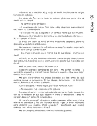 PÁGINA196
—Esta no es tu decisión, Guy —dijo el sheriff, limpiándose la sangre
húmeda en su brazo.
Los labios de Guy se curvaron, su cabeza girándose para mirar al
sheriff. —Yo lo atrapé.
—Te contraté para atraparlo.
—Y lo atraparé de nuevo. Pero esto —dijo, girándose para mirarme
otra vez—, no puede esperar.
—Si lo dejas ir no voy a pagarte ni un centavo hasta que esté muerto.
Gisbourne rió, mirándome fijamente, y sus dientes brillaron blancos. —
No lo hago por el dinero.
La boca del sheriff se torció en una mueca de desprecio, pero no
dijo nada y no detuvo a Gisbourne.
Gisbourne se acercó más. —Si esto es un engaño, Marian, conocerás
todo el dolor que yo puedo causar.
—Dos mujeres mueren en el mismo día de sus bodas —murmuró el
sheriff.
—Confía en mí, me tomara mucho más que un simple día matarla —
dijo Gisbourne, hablando con el sheriff, pero sin apartar sus malvados ojos
de mí.
Miré a los dos. —No soy tan fácil de matar.
Gisbourne pareció complacido por esto. —Me gustan los retos —El
sacerdote apareció, y el sheriff asintió. Gisbourne suspiró—. Muy bien, dejen
a Hood marcharse.
Me giré, envolviendo mis brazos alrededor de Rob antes de que
pudiera pensar o detenerme. Él me abrazó firmemente. —Lo lamento
mucho, Rob —susurré, mi voz quebrada.
Apretó el agarre. —No lo hagas, por favor. Por favor, huye.
—Tú no puedes huir —Negué con la cabeza.
Sus manos fueron a ambos lados de mi rostro, acercándome a él. Las
olas se estrellaban en sus ojos, seguro y fuerte y arrolladora. —Eres mi
corazón, Scarlet. Y esto está rompiéndolo.
Mi corazón se rompió y las piezas se desplomaron. Mi boca se abrió y
miré a mí alrededor y mis pies echaron raíces. —¿Es un buen momento
para decirme eso, maldito chico estúpido? —Significaba que estaba
molesta, pero mi voz tembló—. ¿Ahora?
Me dio una pequeña sonrisa. —Mi mal hablada guerrera.
 