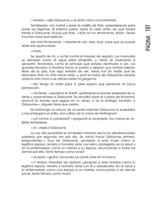 PÁGINA197
—Marian —dijo Gisbourne, y se sintió como una bofetada.
Temblando, me incliné y besé la mejilla de Rob, parpadeando para
evitar las lágrimas. El infierno subiría hasta el cielo antes de que llorara
frente a Gisbourne, incluso por Rob. —Esto no ha terminando, Robin. Tienes
muchas cosas que explicar.
Me miró firmemente. —Mantente con vida, Scar, para que yo pueda
tener esa oportunidad.
—Vete.
Se apartó de mí, y luché contra el impulso de seguirlo. Los murmullos
se elevaron como el agua para atraparlo, y varios se acercaron a
apoyarlo, llevándolo como el príncipe que estaba destinado a ser. Los
guardias llevaron a Godfrey hacia la puerta y dejaron que ambos salieran
libres de la sala. Fue algo extraño de ver, verlos huir sin nadie que los
detuviera. Rob no miró hacia atrás, y sentí la mano de Gisbourne cerrarse
sobre la mía como si se cerrara sobre mi garganta.
—No tengo un anillo para ti, pero espero que perdones mi poca
planeación.
—Tonterías —exclamó el sheriff, quitándose la banda plateada de su
dedo y pasándosela a Gisbourne. Se arrodilló sobre el cuerpo de Ravenna,
arrancó la banda que seguía en su dedo, y se la entregó también a
Gisbourne—. Alguien tiene que usarlos.
Mi estómago no estuvo de acuerdo mientras Gisbourne lo aceptaba
y me entregaba el anillo, aún cálido de la mano de Nottingham.
—¿V-vamos a comenzar? —preguntó el sacerdote. Sus manos en la
Biblia temblaban.
—Sí —replicó Gisbourne.
La voz del sacerdote se tambaleó mientras decía las desafortunadas
palabras por segunda vez ese día. Se volvió hacia Gisbourne primero,
preguntando—: Guy de Gisbourne, ¿Aceptas a esta mujer como tu
legítima esposa, amarla y honrarla, estar con ella y protegerla, en la salud y
en la enfermedad, como un marido a su esposa, renunciando a todas las
demás por ella, tanto tiempo como vivas?
—Acepto —gruñó, clavando sus cortas uñas en mi mano.
—Y Marian Fitzwalter de Leaford, ¿Aceptas a este hombre como tu
legítimo esposo, amarlo y honrarlo, estar con él y obedecerlo, en la salud y
la enfermedad, como una esposa a un marido, renunciando a los demás
por él, tanto tiempo como vivas?
 