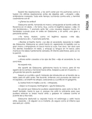 PÁGINA198
Esperé tres respiraciones, y las sentí correr por mis pulmones como si
fueran mis últimas respiraciones antes de dejarlas salir. —Acepto —dije,
sintiéndome mareada. Todo este tiempo, luchando contra esto, y terminé
casándome con él
—¿Tienes los anillos?
Gisbourne asintió, tomando mi mano y empujando el bonito anillo de
Ravenna en mi dedo. —Te tomo, Guy, como mi legítimo esposo —dije, mi
voz temblando—. Y prometo serte fiel —Las nauseas llegaron hacia mí.
Temblaba cuando puse mi anillo en Gisbourne, y él sonrió, una gran y
petulante sonrisa.
—Te tomo, Marian, como mi legítima esposa —Me dijo,
acercándome a él—. Y prometo serte fiel.
—Recibe al Espíritu Santo —Le dijo el sacerdote, besando la mejilla
de Gisbourne. Gisbourne se volvió hacia mí, agarrando mi barbilla con su
gran mano y empujando mi boca hacia la suya. Fue duro, tan duro que
mis dientes mordieron mi labio, y empujó su lengua en mi boca, pero
mantuve mis labios fuertemente cerrados. Él intentó adentrarse, pero yo no
lo permití.
Me dejó ir.
—Ahora están casados a los ojos de Dios —dijo el sacerdote. Su voz
sonó triste.
No esperé más.
Me aparté de Gisbourne, girándome hacia la horca, pero él me
agarró de la camisa y me lanzó hacia atrás. Golpeó su pie en mi pecho. —
¿Huyendo tan pronto, querida?
Saqué un cuchillo y gruñí, tratando de introducirlo en el tendón de su
talón, pero él saltó antes. Me levanté, sintiendo una punzada de dolor en
mi espalda, y el sheriff me atrapó, colocando su cuchillo en mi garganta.
Su barba frotó mi mejilla y se rió. —Atrapada.
—Deja ir a mi esposa, Nottingham —gruñó Gisbourne.
No pensé que Gisbourne pudiera sorprenderme, pero esto lo hizo. El
sheriff también, hasta lo que vi, porque me soltó lo suficiente para que
pudiera retorcer su brazo hacia atrás y golpear mi cabeza contra el
puente de su fea nariz.
Gisbourne desfundó su espada hacia mi estómago y salté hacia
atrás, siseando. —Si alguien va a matarte, ¡Es seguro como el infierno que
ese seré yo! —Gritó.
 