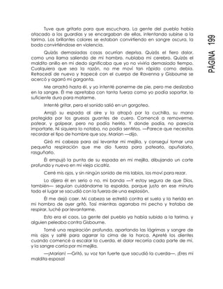 PÁGINA199
Tuve que gritarlo para que escuchara. La gente del pueblo había
atacado a los guardias y se encargaban de ellos, intentando subirse a la
tarima. Los brillantes colores se estaban convirtiendo en sangre oscura, la
boda convirtiéndose en violencia.
Quizás demasiadas cosas ocurrían deprisa. Quizás el fiero dolor,
como una llama saliendo de mi hombro, nublaba mi cerebro. Quizás el
maldito anillo en mi dedo significaba que yo no viviría demasiado tiempo.
Cualquiera que sea la razón, no me moví tan rápido como debía.
Retrocedí de nuevo y tropecé con el cuerpo de Ravenna y Gisbourne se
acercó y agarró mi garganta.
Me arrastró hasta él, y yo intenté ponerme de pie, pero me deslizaba
en la sangre. Él me apretaba con tanta fuerza como yo podía soportar, lo
suficiente duro para matarme.
Intenté gritar, pero el sonido salió en un gorgoteo.
Arrojó su espada al aire y la atrapó por la cuchilla, su mano
protegida por los gruesos guantes de cuero. Comencé a removerme,
patear, y golpear, pero no podía herirlo. Y donde podía, no parecía
importarle. Ni siquiera lo notaba, no podía sentirlos. —Parece que necesitas
recordar el tipo de hombre que soy, Marian —dijo.
Giró mi cabeza para así levantar mi mejilla, y conseguí tomar una
pequeña respiración que me dio fuerza para patearlo, apuñalarlo,
rasguñarlo.
Él empujó la punta de su espada en mi mejilla, dibujando un corte
profundo y nuevo en mi vieja cicatriz.
Cerré mis ojos, y sin ningún sonido de mis labios, los moví para rezar.
Lo dijera él en serio o no, mi banda —Y estoy segura de que Dios,
también— seguían cuidándome la espalda, porque justo en ese minuto
todo el lugar se sacudió con la fuerza de una explosión.
Él me dejó caer. Mi cabeza se estrelló contra el suelo y la herida en
mi hombro de ayer gritó. Tosí mientras agarraba mi pecho y trataba de
respirar, luché por levantarme.
Esto era el caos. La gente del pueblo ya había subido a la tarima, y
alguien peleaba contra Gisbourne.
Tomé una respiración profunda, apartando las lágrimas y sangre de
mis ojos y salté para agarrar la cima de la horca. Apreté los dientes
cuando comencé a escalar la cuerda, el dolor recorría cada parte de mí,
y la sangre corría por mi mejilla.
—¡Marian! —Gritó, su voz tan fuerte que sacudió la cuerda—. ¡Eres mi
maldita esposa!
 