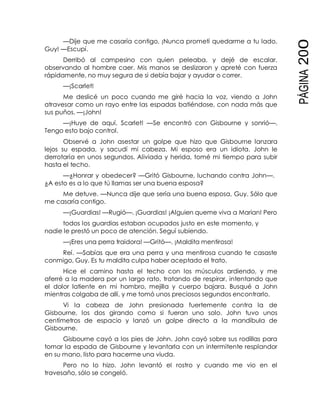 PÁGINA200
—Dije que me casaría contigo, ¡Nunca prometí quedarme a tu lado,
Guy! —Escupí.
Derribó al campesino con quien peleaba, y dejé de escalar,
observando al hombre caer. Mis manos se deslizaron y apreté con fuerza
rápidamente, no muy segura de si debía bajar y ayudar o correr.
—¡Scarlet!
Me deslicé un poco cuando me giré hacia la voz, viendo a John
atravesar como un rayo entre las espadas batiéndose, con nada más que
sus puños. —¡John!
—¡Huye de aquí, Scarlet! —Se encontró con Gisbourne y sonrió—.
Tengo esto bajo control.
Observé a John asestar un golpe que hizo que Gisbourne lanzara
lejos su espada, y sacudí mi cabeza. Mi esposo era un idiota. John le
derrotaría en unos segundos. Aliviada y herida, tomé mi tiempo para subir
hasta el techo.
—¿Honrar y obedecer? —Gritó Gisbourne, luchando contra John—.
¿A esto es a lo que tú llamas ser una buena esposa?
Me detuve. —Nunca dije que sería una buena esposa, Guy. Sólo que
me casaría contigo.
—¡Guardias! —Rugió—. ¡Guardias! ¡Alguien queme viva a Marian! Pero
todos los guardias estaban ocupados justo en este momento, y
nadie le prestó un poco de atención. Seguí subiendo.
—¡Eres una perra traidora! —Gritó—. ¡Maldita mentirosa!
Reí. —Sabías que era una perra y una mentirosa cuando te casaste
conmigo, Guy. Es tu maldita culpa haber aceptado el trato.
Hice el camino hasta el techo con los músculos ardiendo, y me
aferré a la madera por un largo rato, tratando de respirar, intentando que
el dolor latiente en mi hombro, mejilla y cuerpo bajara. Busqué a John
mientras colgaba de allí, y me tomó unos preciosos segundos encontrarlo.
Vi la cabeza de John presionada fuertemente contra la de
Gisbourne, los dos girando como si fueran uno solo. John tuvo unos
centímetros de espacio y lanzó un golpe directo a la mandíbula de
Gisbourne.
Gisbourne cayó a los pies de John. John cayó sobre sus rodillas para
tomar la espada de Gisbourne y levantarla con un intermitente resplandor
en su mano, listo para hacerme una viuda.
Pero no lo hizo. John levantó el rostro y cuando me vio en el
travesaño, sólo se congeló.
 