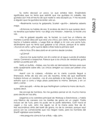 PÁGINA21
Su rostro decayó un poco. Lo que estaba bien. Enojándolo
significaba que no tenía que admitir que me gustaba mi cabello. Me
gustaba aún más el hecho de que nadie lo veía excepto yo. Y me recordó
a alguien que me gustaba recordar, solo yo.
―Realmente nunca te golpearía, Scarlet ―gruñó―, deberías saberlo
mejor.
―Entonces no hables de eso. Si acabas de decir lo que quieres decir,
no tendrías que ladrar tanto ―Le dirigí una mirada―. Además, lo hiciste una
vez.
―No te golpeé aquella vez, te tacleé. Lo cual fue un infierno de
manera cuando descubrí que eras una chica, por cierto. Nunca lo hubiera
hecho si hubiera sabido, y luego Rob se dirigió a mí con una santa furia,
diciéndome que no tenía que golpear a las chicas, porque él lo sabía
―frunció el ceño ―¿Por qué le dijiste a Rob todo la primera vez?
―No lo hice. Él lo descubrió en el camino desde Londres.
―¿Cómo?
―Nunca me quise bañar con él o estar en el agua cuando él estaba
cerca. Comenzó a sospechar. Parece que a los chicos de verdad les gusta
exhibir sus partes por ahí.
Soltó un bufido. ―Sabes, eso ha sido así demasiado tiempo para que
estés quejándote sobre ello. Los chicos arreglan sus cosas por pelear unos
con otros.
Asentí con la cabeza. ―Estaba en lo cierto cuando llegué a
Sherwood. Antes de eso era uno de nosotros. Antes de que realmente
hubiera incluso un nosotros. ―Le di una patada a las hojas a mis pies. Era
extraño que a corto y largo plazo pareciera la misma. Siempre, y en un
abrir y cerrar.
John escupió. ―Antes de que Nottingham cortara la mano de Much,
quieres decir.
Me encogí de hombros. No me gustaba pensar en él, mucho menos
para decirlo en voz alta.
Llegamos a la carretera principal de Worksop a Edwinstowe, y había
una fábrica de cerveza con los barriles de grano en un vagón. Podía
incluso ser de Tuck, pero no pude ver la parte delantera. Corrí hacia el
vagón y me subí, John me siguió. Le di la mano para tirar de él.
Nos escondimos atrás del barril de grano, no de la cerveza, porque aquí
pocos son los comerciantes que nos niegan nada, pero los hombres del
Sheriff vigilaban esos barriles.
―Me pregunto cómo le fue a Rob. ―dijo John.
 