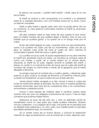 PÁGINA201
El pánico me recorrió. —¡JOHN! ¡HAZ ALGO! —Grité, pero él no me
escuchaba.
El sheriff se acercó a John empujando a la multitud y se abalanzó
sobre él, su espalda elevada y con una horrible mueca en su rostro, como
un lobo en una pelea.
Solté un grito fuerte y agudo, pero John aún no podía oírme. Me vio
un momento, su cara parecía confundida mientras el sheriff se acercaba
aún más a él.
Mis pies corrieron sobre la viga antes de que supiera lo que hacía,
pero no había manera de que pudiera llegar a tiempo. Esta no era una
batalla que yo pudiera ganar, y no quería ver a mi amigo morir por mi
culpa.
El pie del sheriff golpeó el suelo, cayendo ante mis ojos lentamente,
como si yo pudiera ver cada una de sus movimientos, cada uno de sus
giros. Su espada cayó antes de rozar el cuello de John, mientras él
comenzaba a girarse. Grité de nuevo, y grité y grité.
La cuchilla nunca lo cortó. El acero resplandeció en los aires mientras
el sheriff era arrastrado hacia los lados. Los hombres se echaron sobre él
como una marea, y pude ver a James Mason en un primer plano,
clavando al sheriff en el suelo. Alguien levantó la barbilla del sheriff, y
Mason no vaciló ni un momento antes de hacer que el cuello del sheriff se
inundara de sangre, la misma línea a través de la garganta que él había
dibujado a Ravenna.
La sangre cayó por el costado de su cuello y goteó, y desde las vigas
parecía un gran charco, la sangre de Ravenna y el sheriff se mezcló junta,
su boda fue horripilante, ya que murieron el uno al lado del otro.
James Mason había vengado a su hija, incluso si fuera su culpa por
incitar el matrimonio desde el principio. No era como si nuestros problemas
hubieran terminado, pero este día los ciudadanos, Rob y mis compañeros,
se levantaron y pelearon juntos.
Incluso si esta oleada de maldad, dolor e injusticia cayera sobre
nosotros otra vez, esto nos obligaría a levantarnos de nuevo. Y era el mejor
comienzo que pudimos haber hecho.
Gisbourne se puso de pie otra vez, y John se defendió contra él,
moviéndose como un rayo para que nadie pudiera intervenir. Hicieron
círculos y pelearon, y yo colgaba de la viga. Una parte de mí pensaba que
yo debería estar peleando y no John, pero una maldita parte mí pensaba
que debía quedarme aquí, sin moverme.
Oí un sonido como de un trueno afuera, y contuve la respiración
mientras las vigas se estremecían; una se rompió de un lado, dejando caer
 