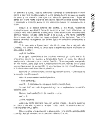 PÁGINA202
un extremo al suelo. Toda la estructura comenzó a tambalearse y moví
como si estuviera electrocutada. El techo estaba hecho de gruesas capas
de paja, y me aferré a una viga para después apresurarme a llegar al
borde del techo hasta la pared del castillo. Todo mi cuerpo estaba herido
y adolorido y ardiente, pero no me detendría hasta ver nuevamente a
Robin.
Llegué a la pared externa del castillo, y me trepé, respirando
profundamente. Me deslicé fuera de la pared y corrí hacia el bosque, mi
corazón latía más fuerte de lo que jamás había escuchado. No sabía qué
camino habían tomado para llegar a la cueva, y me tomó bastante
tiempo antes de escuchar sus pasos crujiendo sobre las hojas. Corrí más
rápido, sintiendo las lagrimas salir de mis ojos y mi corazón comenzando a
calmarse.
Vi la pequeña y ligera forma de Much, una alta y delgada de
Godfrey, y la última forma, la única que lo significaba todo, inclinado un
poco sobre Godfrey.
—¡Robin! —Grité.
Él se giró, apartándose de Godfrey mientras yo corría hasta él,
chocando contra su cuerpo y lanzándolo hasta el suelo. Lo abracé
fuertemente, sollozando en su pecho. Sentí la cálida sangre de su espalda
en mis manos, pero dejé que humedecieran mi piel, tirando de su peso
sobre mí para que así su espalda no se ensuciara. No me importaba nada,
ni siquiera saber cuánto estábamos heridos.
Escuché un sonido extraño, sentí el agua en mi cuello. —Dime que no
te casaste con él —susurró.
—Lo hice —Maullé—. Le di mi palabra.
—Pero estás aquí.
Asentí. —Y casada o no, no quiero dejarte nunca, Rob.
Su nariz frotó mi cuello, luego a lo largo de mi mejilla derecha. —Estás
casada, Scar.
Nuevas lágrimas brotaron de mis ojos. —Lo sé.
—Con él.
Asentí, hipando.
Apoyó su frente contra la mía, con sangre y todo. —Déjame curarme
un poco, y nos encargaremos de que “hasta que la muerte nos separe”
sea un periodo muy corto.
Dejé escapar una pequeña y acuosa risa, y me senté, arrastrándolo
conmigo. Apoyé mi mano en su corazón, y él cubrió el mío.
 