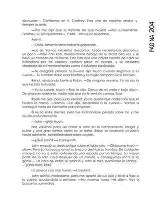 PÁGINA204
desnudas—. Confiamos en ti, Godfrey. Eres uno de nosotros ahora, y
siempre lo serás.
—Ella me dijo que tú trataste de que huyera —dijo suavemente
Godfrey, su voz quebrada—. Y ella… ella quiso quedarse.
Asentí.
—Cristo, lamento tanto haberte golpeado.
—Lo sé. Vamos, necesitas descansar. Todos necesitamos descansar
un poco —Volví con Rob, deslizándome debajo de su brazo otra vez, y él
besó un costado de mi frente. Esto hizo que una cálida oleada de calor se
extendiera por mi cabeza, corriera sobre mi cuerpo, y se deslizara
alrededor de mi hombro herido como si estuviera sanándolo.
—Te arreglaré primero, Scar—me dijo Much cuando llegamos a la
cueva—. Tu hombro debe estar horrible y tu mejilla tampoco luce tan bien.
Rehuí, abrazando fuerte a Robin. —De ninguna manera. Yo no soy la
que ha sido torturada.
—Yo la curaré, Much —Rob le dijo. Cerca de mi oreja y bajo dijo—:
De ahora en adelante, nadie más que yo te verá sin camisa, Scar.
Rodé mis ojos, pero justa verdad, yo no quería que nadie más que él
hiciera lo mismo. —Vamos —Le dije, llevándolo a la cueva—. Vamos a
conseguir nada de camisetas para empezar.
Él se rió entre dientes, pero fue inclinándose pesado sobre mí, y me
asustó profundamente.
—John —gritó Much.
Nos volvimos para ver correr a John en el campamento, sangre y
bultos y una gran sonrisa idiota en el rostro. Robin se acurrucó un poco
hacia adelante, tambaleándose sobre sus pies.
—¿Qué pasó? —Le pregunté.
John empujó su dedo pulgar sobre el labio roto. —Gisbourne huyó —
dijo—. Pero yo tampoco rompí su brazo o deshice su hombro. De cualquier
manera, no va a estar sosteniendo una espada por un tiempo. La mayor
parte de la sala cayó después de un minuto, y conseguimos sacar a la
gente—. La cara de Robin se retorció y John lo miró, perdiendo la sonrisa.
—¿Estás bien, Rob?
Lo abracé con más fuerza. —Lo estará.
John asintió, mirándome, pero me aparté de sus ojos y llevé a Rob a
la cueva, ayudándolo a sentarse. —No muevas nada —le dije—. Voy a
buscar los suministros.
 