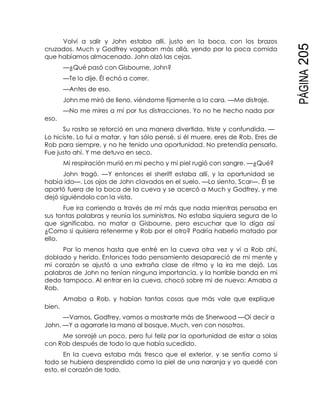 PÁGINA205
Volví a salir y John estaba allí, justo en la boca, con los brazos
cruzados. Much y Godfrey vagaban más allá, yendo por la poca comida
que habíamos almacenado. John alzó las cejas.
—¿Qué pasó con Gisbourne, John?
—Te lo dije. Él echó a correr.
—Antes de eso.
John me miró de lleno, viéndome fijamente a la cara. —Me distraje.
—No me mires a mí por tus distracciones. Yo no he hecho nada por
eso.
Su rostro se retorció en una manera divertida, triste y confundida. —
Lo hiciste. Lo fui a matar, y tan sólo pensé, si él muere, eres de Rob. Eres de
Rob para siempre, y no he tenido una oportunidad. No pretendía pensarlo.
Fue justo ahí. Y me detuvo en seco.
Mi respiración murió en mi pecho y mi piel rugió con sangre. —¿Qué?
John tragó. —Y entonces el sheriff estaba allí, y la oportunidad se
había ido—. Los ojos de John clavados en el suelo. —Lo siento, Scar—. Él se
apartó fuera de la boca de la cueva y se acercó a Much y Godfrey, y me
dejó siguiéndolo con la vista.
Fue ira corriendo a través de mí más que nada mientras pensaba en
sus tontas palabras y reunía los suministros. No estaba siquiera segura de lo
que significaba, no matar a Gisbourne, pero escuchar que lo diga así
¿Como si quisiera retenerme y Rob por el otro? Podría haberlo matado por
ello.
Por lo menos hasta que entré en la cueva otra vez y vi a Rob ahí,
doblado y herido. Entonces todo pensamiento desapareció de mi mente y
mi corazón se ajustó a una extraña clase de ritmo y la ira me dejó. Las
palabras de John no tenían ninguna importancia, y la horrible banda en mi
dedo tampoco. Al entrar en la cueva, chocó sobre mí de nuevo: Amaba a
Rob.
bien.
Amaba a Rob, y habían tantas cosas que más vale que explique
—Vamos, Godfrey, vamos a mostrarte más de Sherwood —Oí decir a
John. —Y a agarrarle la mano al bosque. Much, ven con nosotros.
Me sonrojé un poco, pero fui feliz por la oportunidad de estar a solas
con Rob después de todo lo que había sucedido.
En la cueva estaba más fresco que el exterior, y se sentía como si
todo se hubiera desprendido como la piel de una naranja y yo quedé con
esto, el corazón de todo.
 