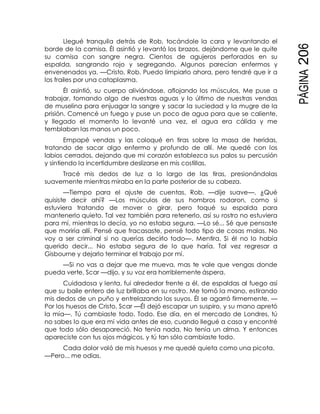 PÁGINA206
Llegué tranquila detrás de Rob, tocándole la cara y levantando el
borde de la camisa. Él asintió y levantó los brazos, dejándome que le quite
su camisa con sangre negra. Cientos de agujeros perforados en su
espalda, sangrando rojo y segregando. Algunos parecían enfermos y
envenenados ya. —Cristo, Rob. Puedo limpiarlo ahora, pero tendré que ir a
los frailes por una cataplasma.
Él asintió, su cuerpo aliviándose, aflojando los músculos. Me puse a
trabajar, tomando algo de nuestras aguas y lo último de nuestras vendas
de muselina para enjuagar la sangre y sacar la suciedad y la mugre de la
prisión. Comencé un fuego y puse un poco de agua para que se caliente,
y llegado el momento lo levanté una vez, el agua era cálida y me
temblaban las manos un poco.
Empapé vendas y las coloqué en tiras sobre la masa de heridas,
tratando de sacar algo enfermo y profundo de allí. Me quedé con los
labios cerrados, dejando que mi corazón establezca sus palos su percusión
y sintiendo la incertidumbre deslizarse en mis costillas.
Tracé mis dedos de luz a lo largo de las tiras, presionándolas
suavemente mientras miraba en la parte posterior de su cabeza.
—Tiempo para el ajuste de cuentas, Rob, —dije suave—. ¿Qué
quisiste decir ahí? —Los músculos de sus hombros rodaron, como si
estuviera tratando de mover o girar, pero toqué su espalda para
mantenerlo quieto. Tal vez también para retenerlo, así su rostro no estuviera
para mí, mientras lo decía, yo no estaba segura. —Lo sé... Sé que pensaste
que moriría allí. Pensé que fracasaste, pensé todo tipo de cosas malas. No
voy a ser criminal si no querías decirlo todo—. Mentira. Si él no lo había
querido decir... No estaba segura de lo que haría. Tal vez regresar a
Gisbourne y dejarlo terminar el trabajo por mí.
—Si no vas a dejar que me mueva, mas te vale que vengas donde
pueda verte, Scar —dijo, y su voz era horriblemente áspera.
Cuidadosa y lenta, fui alrededor frente a él, de espaldas al fuego así
que su baile entero de luz brillaba en su rostro. Me tomó la mano, estirando
mis dedos de un puño y entrelazando los suyos. Él se agarró firmemente. —
Por los huesos de Cristo, Scar —Él dejó escapar un suspiro, y su mano apretó
la mía—. Tú cambiaste todo. Todo. Ese día, en el mercado de Londres, tú
no sabes lo que era mi vida antes de eso, cuando llegué a casa y encontré
que todo sólo desapareció. No tenía nada. No tenía un alma. Y entonces
apareciste con tus ojos mágicos, y tú tan sólo cambiaste todo.
Cada dolor voló de mis huesos y me quedé quieta como una picota.
—Pero... me odias.
 