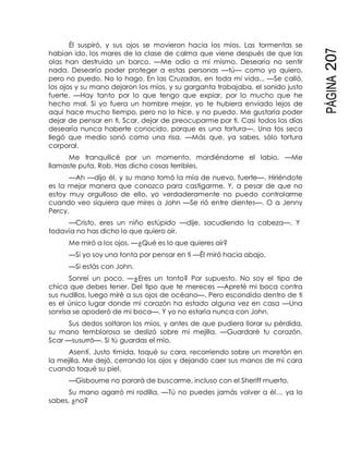 PÁGINA207
Él suspiró, y sus ojos se movieron hacia los míos. Las tormentas se
habían ido, los mares de la clase de calma que viene después de que las
olas han destruido un barco. —Me odio a mí mismo. Desearía no sentir
nada. Desearía poder proteger a estas personas —tú— como yo quiero,
pero no puedo. No lo hago. En las Cruzadas, en toda mi vida... —Se calló,
los ojos y su mano dejaron los míos, y su garganta trabajaba, el sonido justo
fuerte. —Hay tanto por lo que tengo que expiar, por lo mucho que he
hecho mal. Si yo fuera un hombre mejor, yo te hubiera enviado lejos de
aquí hace mucho tiempo, pero no lo hice, y no puedo. Me gustaría poder
dejar de pensar en ti, Scar, dejar de preocuparme por ti. Casi todos los días
desearía nunca haberte conocido, porque es una tortura—. Una tos seca
llegó que medio sonó como una risa. —Más que, ya sabes, sólo tortura
corporal.
Me tranquilicé por un momento, mordiéndome el labio. —Me
llamaste puta, Rob. Has dicho cosas terribles.
—Ah —dijo él, y su mano tomó la mía de nuevo, fuerte—. Hiriéndote
es la mejor manera que conozco para castigarme. Y, a pesar de que no
estoy muy orgulloso de ello, yo verdaderamente no puedo controlarme
cuando veo siquiera que mires a John —Se rió entre dientes—. O a Jenny
Percy.
—Cristo, eres un niño estúpido —dije, sacudiendo la cabeza—. Y
todavía no has dicho lo que quiero oír.
Me miró a los ojos. —¿Qué es lo que quieres oír?
—Si yo soy una tonta por pensar en ti —Él miró hacia abajo.
—Si estás con John.
Sonreí un poco. —¿Eres un tonto? Por supuesto. No soy el tipo de
chica que debes tener. Del tipo que te mereces —Apreté mi boca contra
sus nudillos, luego miré a sus ojos de océano—. Pero escondido dentro de ti
es el único lugar donde mi corazón ha estado alguna vez en casa —Una
sonrisa se apoderó de mi boca—. Y yo no estaría nunca con John.
Sus dedos soltaron los míos, y antes de que pudiera llorar su pérdida,
su mano temblorosa se deslizó sobre mi mejilla. —Guardaré tu corazón,
Scar —susurró—. Si tú guardas el mío.
Asentí. Justo tímida, toqué su cara, recorriendo sobre un moretón en
la mejilla. Me dejó, cerrando los ojos y dejando caer sus manos de mi cara
cuando toqué su piel.
—Gisbourne no parará de buscarme, incluso con el Sheriff muerto.
Su mano agarró mi rodilla. —Tú no puedes jamás volver a él… ya lo
sabes, ¿no?
 