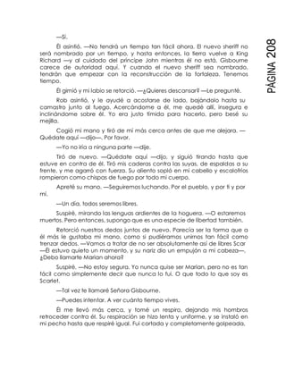 PÁGINA208
—Sí.
Él asintió. —No tendrá un tiempo tan fácil ahora. El nuevo sheriff no
será nombrado por un tiempo, y hasta entonces, la tierra vuelve a King
Richard —y al cuidado del príncipe John mientras él no está. Gisbourne
carece de autoridad aquí. Y cuando el nuevo sheriff sea nombrado,
tendrán que empezar con la reconstrucción de la fortaleza. Tenemos
tiempo.
Él gimió y mi labio se retorció. —¿Quieres descansar? —Le pregunté.
Rob asintió, y le ayudé a acostarse de lado, bajándolo hasta su
camastro junto al fuego. Acercándome a él, me quedé allí, insegura e
inclinándome sobre él. Yo era justo tímida para hacerlo, pero besé su
mejilla.
Cogió mi mano y tiró de mí más cerca antes de que me alejara. —
Quédate aquí —dijo—. Por favor.
—Yo no iría a ninguna parte —dije.
Tiró de nuevo. —Quédate aquí —dijo, y siguió tirando hasta que
estuve en contra de él. Tiró mis caderas contra las suyas, de espaldas a su
frente, y me agarró con fuerza. Su aliento sopló en mi cabello y escalofríos
rompieron como chispas de fuego por todo mi cuerpo.
Apreté su mano. —Seguiremos luchando. Por el pueblo, y por ti y por
mí.
—Un día, todos seremos libres.
Suspiré, mirando las lenguas ardientes de la hoguera. —O estaremos
muertos. Pero entonces, supongo que es una especie de libertad también.
Retorció nuestros dedos juntos de nuevo. Parecía ser la forma que a
él más le gustaba mi mano, como si pudiéramos unirnos tan fácil como
trenzar dedos. —Vamos a tratar de no ser absolutamente así de libres Scar
—Él estuvo quieto un momento, y su nariz dio un empujón a mi cabeza—.
¿Debo llamarte Marian ahora?
Suspiré. —No estoy segura. Yo nunca quise ser Marian, pero no es tan
fácil como simplemente decir que nunca lo fui. O que todo lo que soy es
Scarlet.
—Tal vez te llamaré Señora Gisbourne.
—Puedes intentar. A ver cuánto tiempo vives.
Él me llevó más cerca, y tomé un respiro, dejando mis hombros
retroceder contra él. Su respiración se hizo lenta y uniforme, y se instaló en
mi pecho hasta que respiré igual. Fui cortada y completamente golpeada,
 
