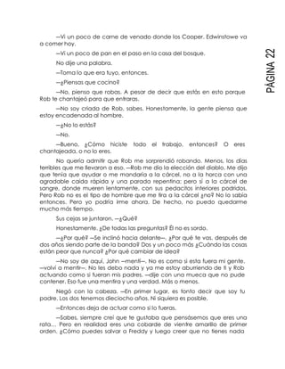 PÁGINA22
―Vi un poco de carne de venado donde los Cooper. Edwinstowe va
a comer hoy.
―Vi un poco de pan en el paso en la casa del bosque.
No dije una palabra.
―Toma lo que era tuyo, entonces.
―¿Piensas que cocino?
―No, pienso que robas. A pesar de decir que estás en esto porque
Rob te chantajeó para que entraras.
―No soy criada de Rob, sabes. Honestamente, la gente piensa que
estoy encadenada al hombre.
―¿No lo estás?
―No.
―Bueno, ¿Cómo hiciste todo el trabajo, entonces? O eres
chantajeada, o no lo eres.
No quería admitir que Rob me sorprendió robando. Menos, los días
terribles que me llevaron a eso. ―Rob me dio la elección del diablo. Me dijo
que tenía que ayudar o me mandaría a la cárcel, no a la horca con una
agradable caída rápida y una parada repentina; pero sí a la cárcel de
sangre, donde mueren lentamente, con sus pedacitos interiores podridos.
Pero Rob no es el tipo de hombre que me tira a la cárcel ¿no? No lo sabía
entonces. Pero yo podría irme ahora. De hecho, no puedo quedarme
mucho más tiempo.
Sus cejas se juntaron. ―¿Qué?
Honestamente. ¿De todas las preguntas? Él no es sordo.
―¿Por qué? ―Se inclinó hacia delante―. ¿Por qué te vas, después de
dos años siendo parte de la banda? Dos y un poco más ¿Cuándo las cosas
están peor que nunca? ¿Por qué cambiar de idea?
―No soy de aquí, John ―mentí―. No es como si esta fuera mi gente.
―volví a mentir―. No les debo nada y ya me estoy aburriendo de ti y Rob
actuando como si fueran mis padres. ―dije con una mueca que no pude
contener. Eso fue una mentira y una verdad. Más o menos.
Negó con la cabeza. ―En primer lugar, es tonto decir que soy tu
padre. Los dos tenemos dieciocho años. Ni siquiera es posible.
―Entonces deja de actuar como si lo fueras.
―Sabes, siempre creí que te gustaba que pensásemos que eres una
rata… Pero en realidad eres una cobarde de vientre amarillo de primer
orden. ¿Cómo puedes salvar a Freddy y luego creer que no tienes nada
 