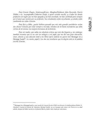 PÁGINA211
Para Connie Chapin, UnderwoodGreer, MeaghanDelahunt, John Burnside, Harris
Debbie, a la incomparable Catherine Doyle, a quien extraño mucho, y a todos los demás
profesores de inglés que me han apoyado y me han enseñado, me han cambiado para siempre
por el amor que sienten por su profesión. Sus estudiantes están escuchando, y ustedes están
cambiando sus vidas. Gracias.
Para Kev y Mike, ¿quién hubiera pensado que mis más grandes partidarios serían
dos chicos? Gracias por estar siempre a mi lado, riéndose de mí hasta recordarme que debo
reírme de mí misma. Los mejores hermanos de la historia.
Para mi madre, que sabía con absoluta certeza que este día llegaría y, sin embargo,
también reconoce que es un casi un milagro, a mi papá, que me dio una gran educación,
amor, aliento y una adicción total a los libros (pero todavía no quiero leer Stranger in a
Strange Land13. Lo siento, papá!). Los dos me enseñaron que la alegría está en la palabra
escrita. Gracias.
13
Stranger in a StrangeLand es una novela de ciencia ficción (1961) escrita por el estadounidense Robert A.
Heinlein. Cuenta la historia de Valentine Michael Smith, un ser humano que viene a la Tierra en su edad
adulta, después de haber nacido en el planeta Marte y haber sido criado por marcianos.
 