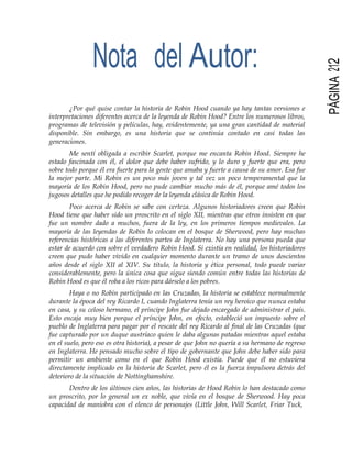 PÁGINA212
Nota del Autor:
¿Por qué quise contar la historia de Robin Hood cuando ya hay tantas versiones e
interpretaciones diferentes acerca de la leyenda de Robin Hood? Entre los numerosos libros,
programas de televisión y películas, hay, evidentemente, ya una gran cantidad de material
disponible. Sin embargo, es una historia que se continúa contado en casi todas las
generaciones.
Me sentí obligada a escribir Scarlet, porque me encanta Robin Hood. Siempre he
estado fascinada con él, el dolor que debe haber sufrido, y lo duro y fuerte que era, pero
sobre todo porque él era fuerte para la gente que amaba y fuerte a causa de su amor. Esa fue
la mejor parte. Mi Robin es un poco más joven y tal vez un poco temperamental que la
mayoría de los Robin Hood, pero no pude cambiar mucho más de él, porque amé todos los
jugosos detalles que he podido recoger de la leyenda clásica de Robin Hood.
Poco acerca de Robin se sabe con certeza. Algunos historiadores creen que Robin
Hood tiene que haber sido un proscrito en el siglo XII, mientras que otros insisten en que
fue un nombre dado a muchos, fuera de la ley, en los primeros tiempos medievales. La
mayoría de las leyendas de Robin lo colocan en el bosque de Sherwood, pero hay muchas
referencias históricas a las diferentes partes de Inglaterra. No hay una persona pueda que
estar de acuerdo con sobre el verdadero Robin Hood. Si existía en realidad, los historiadores
creen que pudo haber vivido en cualquier momento durante un tramo de unos doscientos
años desde el siglo XII al XIV. Su título, la historia y ética personal, todo puede variar
considerablemente, pero la única cosa que sigue siendo común entre todas las historias de
Robin Hood es que él roba a los ricos para dárselo a los pobres.
Haya o no Robin participado en las Cruzadas, la historia se establece normalmente
durante la época del rey Ricardo I, cuando Inglaterra tenía un rey heroico que nunca estaba
en casa, y su celoso hermano, el príncipe John fue dejado encargado de administrar el país.
Esto encaja muy bien porque el príncipe John, en efecto, estableció un impuesto sobre el
pueblo de Inglaterra para pagar por el rescate del rey Ricardo al final de las Cruzadas (que
fue capturado por un duque austríaco quien le daba algunas patadas mientras aquel estaba
en el suelo, pero eso es otra historia), a pesar de que John no quería a su hermano de regreso
en Inglaterra. He pensado mucho sobre el tipo de gobernante que John debe haber sido para
permitir un ambiente como en el que Robin Hood existía. Puede que él no estuviera
directamente implicado en la historia de Scarlet, pero él es la fuerza impulsora detrás del
deterioro de la situación de Nottinghamshire.
Dentro de los últimos cien años, las historias de Hood Robin lo han destacado como
un proscrito, por lo general un ex noble, que vivía en el bosque de Sherwood. Hay poca
capacidad de maniobra con el elenco de personajes (Little John, Will Scarlet, Friar Tuck,
 