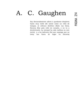 PÁGINA214
A. C. Gaughen
Soy descaradamente adicta a quedarme despierta
hasta muy tarde (Se siente como un robo de
tiempo), al refresco dietético (Sabe tan bien),
Escocia (Ese país robó mi corazón, y no va a
devolvérmelo. La interpol ha sido ineficaz en este
juicio) y a los ladrones (Así que supongo que no
estoy tan fuera de lugar en Escocia)
 