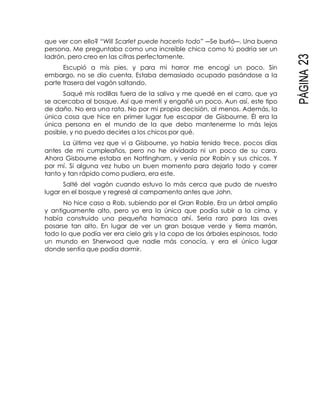 PÁGINA23
que ver con ello? “Will Scarlet puede hacerlo todo” ―Se burló―. Una buena
persona. Me preguntaba como una increíble chica como tú podría ser un
ladrón, pero creo en las cifras perfectamente.
Escupió a mis pies, y para mi horror me encogí un poco. Sin
embargo, no se dio cuenta. Estaba demasiado ocupado pasándose a la
parte trasera del vagón saltando.
Saqué mis rodillas fuera de la saliva y me quedé en el carro, que ya
se acercaba al bosque. Así que mentí y engañé un poco. Aun así, este tipo
de daño. No era una rata. No por mi propia decisión, al menos. Además, la
única cosa que hice en primer lugar fue escapar de Gisbourne. Él era la
única persona en el mundo de la que debo mantenerme lo más lejos
posible, y no puedo decirles a los chicos por qué.
La última vez que vi a Gisbourne, yo había tenido trece, pocos días
antes de mi cumpleaños, pero no he olvidado ni un poco de su cara.
Ahora Gisbourne estaba en Nottingham, y venía por Robín y sus chicos. Y
por mí. Si alguna vez hubo un buen momento para dejarlo todo y correr
tanto y tan rápido como pudiera, era este.
Salté del vagón cuando estuvo lo más cerca que pudo de nuestro
lugar en el bosque y regresé al campamento antes que John.
No hice caso a Rob, subiendo por el Gran Roble. Era un árbol amplio
y antiguamente alto, pero yo era la única que podía subir a la cima, y
había construido una pequeña hamaca ahí. Sería raro para las aves
posarse tan alto. En lugar de ver un gran bosque verde y tierra marrón,
todo lo que podía ver era cielo gris y la copa de los árboles espinosos, todo
un mundo en Sherwood que nadie más conocía, y era el único lugar
donde sentía que podía dormir.
 