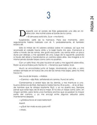 D
PÁGINA24
3
esperté con el sonido de Rob golpeando una olla en mi
dirección. Me incliné sobre el borde de la cama.
—El almuerzo está listo, Scar —me llamó.
Suspirando, salté de la hamaca. Para ese momento, John
seguramente habría hablado con él. Y, probablemente, él también
estaría allí.
Sólo la mitad de mi sobrero estaba sobre mi cabeza, así que me
acomodé el cabello hacia atrás y lo bajé hasta mis ojos. Comencé a
saltar a través de las ramas. Me gustó esa parte. Las ramas eran un poco
duras por debajo, y me apoderé de una, luego de la siguiente, pasando
a través del árbol y haciéndome un camino sobre ellas. Me imaginé a mí
misma yendo donde torpes como John no podrían.
Con un salto final, mis pies tocaron el suelo y me agaché sobre ellos.
Robin se encontraba justo frente mí. —Tenemos que hablar, Scar.
Much se encontraba junto al fuego, revolviendo una olla, y John
estaba sentado en el hueco de una de las ramas más bajas, pero no miró
hacia mí.
Me crucé de brazos. —Hablar.
—Camina —dijo Rob, señalando el camino. Fruncí el ceño.
Comenzamos a andar lejos de los demás, y me mantuve a una
buena distancia de Rob. Siempre lo había hecho. Él es justo. . . él es el tipo
de hombre que te atrapa bastante fácil, y yo no quería eso. Siempre
pensé que estar lejos de él era lo mejor. Él no era un torpe como John, en
ningún sentido, pero tenía unos hombros anchos que ocupaban la mayor
parte del camino, y yo me encogí entre algunos arbustos para
mantenerme alejada.
—¿Gisbourne es el caza ladrones?
Asentí.
—¿Qué tan malo es eso para mí?
—Malo.
 