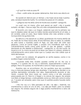 PÁGINA25
mí.
—¿Y qué tan malo es para ti?
—Peor —solté antes de poder detenerme. Rob tenía ese efecto en
Se quedó en silencio por un tiempo, y las hojas secas bajo nuestros
pies, sonaban bastante fuerte. Yo contaba los pasos en mi cabeza.
—¿Alguna vez me dirás cómo te hiciste esa cicatriz? —preguntó.
La cubrí con mi mano. ¿Por qué pensó en eso? —No si puedo
evitarlo —le dije—. Pero es vieja. De una vida completamente diferente.
Él levantó una ceja y yo tragué, sabiendo que era la primera vez
que lo dejaba saber de que no había nacido exactamente en el robo, o
en Londres, para el caso. Que había tenido otra vida anterior a ésta.
Aunque ésta me gustara más.
Se detuvo y me apoyé en un árbol, guardando mis manos detrás de
mí. Traté de no mirar hacia atrás. Él era hermoso, Dios lo sabía. Su cabello
se veía suave y húmedo como el trigo, sus ojos eran de color azul
grisáceo, como el Canal Inglés, y poseía una mandíbula que era lo
suficientemente fuerte como para recibir un par de golpes. —¿Estás
pensando en irte debido a Gisbourne? —preguntó, su voz era suave. Se
acercó a mí. Su mano se posó en el árbol, por sobre mi cabeza, estaba lo
suficientemente cerca para notar que su cuerpo era más cálido que el
resto del bosque.
Asentí con la cabeza. Mi garganta se sentía espesa, como si no
pudiera tragar correctamente.
—Cuando estés lista, Scarlet, puedes confiar en mí. No voy a
forzarte. Y si quieres irte no voy a retenerte, especialmente si estás en
peligro. Pero si te quedas, te mantendré a salvo lo mejor que pueda.
Nuestros ojos se encontraron. No me gustaba que eso sucediera
muy a menudo porque tengo ojos divertidos, y las personas tienden a no
sentirse demasiado cómodas con ellos. Especialmente durante el día.
Verán, cuando Rob dice cosas así, suena como si él sólo estuviera
preocupado por mí. Pero lo vi tragar y no estuve tan segura. He estado
con Rob un largo tiempo, y está perdido como yo. Está solo como lo estoy
yo. Y puedo ser estúpida, pero creo que mi partida podría hacerle daño
también.
—No me voy a ir. Sólo pensaba en ello —le dije—. Además, nos
mantenemos a salvo el uno al otro. —Lo dije por Robin, pero no estaba
tan segura. No estaba segura de si algo podría mantenerme a salvo de
Gisbourne.
 
