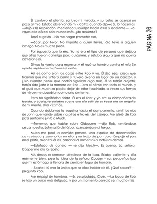 PÁGINA26
Él contuvo el aliento, sostuvo mi mirada, y su rostro se acercó un
poco al mío. Estaba observando mi cicatriz, cuando dijo—: Sí, lo hacemos
—dejó ir la respiración, meciendo su cuerpo hacia atrás y adelante—. No
vayas a la cárcel sola, nunca más, ¿de acuerdo?
Torcí el gesto —No me hagas prometer eso.
—Scar, por favor. No importa a quien lleves, sólo lleva a alguien
contigo. No es mucho pedir.
Por supuesto que lo era. Yo no era el tipo de persona que dejaba
que otras fueran conmigo para cuidarme, y estaba segura que no quería
cambiar eso.
Dimos la vuelta para regresar, y él rozó su hombro contra el mío. Se
apartó rápidamente. Fruncí el ceño.
Así es como eran las cosas entre Rob y yo. Él dijo esas cosas que
hicieron que me sintiera como si tuviera avena en lugar de un corazón, y
justo cuando pensé que podría significar algo más, él se había alejado.
Había sido justo a la manera de Rob —era el héroe con todo el mundo, y
al igual que Much no podía dejar de estar fascinado, a veces sus formas
de héroe me absorbían como una corriente.
Pero no significaba nada. Él era el líder y yo era su compañera de
banda, y cualquier palabra suave que oía salir de su boca era un engaño
de mi mente. Una vez más.
Cuando doblamos la esquina hacia el campamento, sentí los ojos
de John quemando sobre nosotros a través del campo. Me alejé de Rob
para sentarme junto a Much.
—Tenemos que hablar sobre Gisbourne —dijo Rob, sentándose
cerca nuestro. John saltó del árbol, acercándose al fuego.
Much me pasó la comida primero, una especie de decantación
con cebada y zanahorias en ella, y un trozo de pan duro. Empujé el pan
en el plato, mientras él les pasaba los alimentos a todos los demás.
—Estofado de conejo —me dijo Much—. Es bueno. La señora
Cooper me dio la receta.
Mis dedos se cerraron alrededor de la taza. Estaba caliente, y olía
realmente bien, pero la idea de la señora Cooper y sus pequeños hizo
que mi estómago se llenara de ceniza en lugar de hambre.
—Scarlet, tú eres la única que ha oído hablar de él. ¿Qué sabes? —
preguntó Rob.
Me encogí de hombros. —Es despiadado. Cruel. —La boca de Rob
se hizo un poco más delgada, y por un momento pareció ser mucho más
 