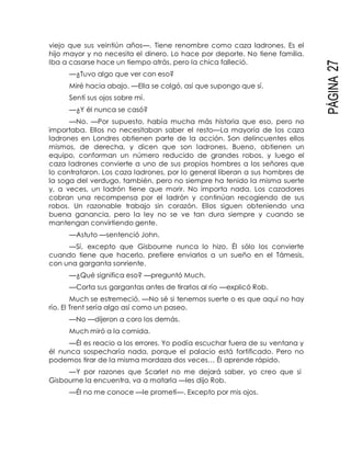 PÁGINA27
viejo que sus veintiún años—. Tiene renombre como caza ladrones. Es el
hijo mayor y no necesita el dinero. Lo hace por deporte. No tiene familia.
Iba a casarse hace un tiempo atrás, pero la chica falleció.
—¿Tuvo algo que ver con eso?
Miré hacia abajo. —Ella se colgó, así que supongo que sí.
Sentí sus ojos sobre mí.
—¿Y él nunca se casó?
—No. —Por supuesto, había mucha más historia que eso, pero no
importaba. Ellos no necesitaban saber el resto—La mayoría de los caza
ladrones en Londres obtienen parte de la acción. Son delincuentes ellos
mismos, de derecha, y dicen que son ladrones. Bueno, obtienen un
equipo, conforman un número reducido de grandes robos, y luego el
caza ladrones convierte a uno de sus propios hombres a los señores que
lo contrataron. Los caza ladrones, por lo general liberan a sus hombres de
la soga del verdugo, también, pero no siempre ha tenido la misma suerte
y, a veces, un ladrón tiene que morir. No importa nada. Los cazadores
cobran una recompensa por el ladrón y continúan recogiendo de sus
robos. Un razonable trabajo sin corazón. Ellos siguen obteniendo una
buena ganancia, pero la ley no se ve tan dura siempre y cuando se
mantengan convirtiendo gente.
—Astuto —sentenció John.
—Sí, excepto que Gisbourne nunca lo hizo. Él sólo los convierte
cuando tiene que hacerlo, prefiere enviarlos a un sueño en el Támesis,
con una garganta sonriente.
—¿Qué significa eso? —preguntó Much.
—Corta sus gargantas antes de tirarlos al río —explicó Rob.
Much se estremeció. —No sé si tenemos suerte o es que aquí no hay
río. El Trent sería algo así como un paseo.
—No —dijeron a coro los demás.
Much miró a la comida.
—Él es reacio a los errores. Yo podía escuchar fuera de su ventana y
él nunca sospecharía nada, porque el palacio está fortificado. Pero no
podemos tirar de la misma mordaza dos veces… Él aprende rápido.
—Y por razones que Scarlet no me dejará saber, yo creo que si
Gisbourne la encuentra, va a matarla —les dijo Rob.
—Él no me conoce —le prometí—. Excepto por mis ojos.
 