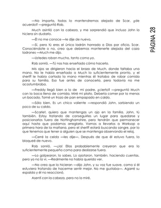 PÁGINA28
—No importa, todos lo mantendremos alejado de Scar, ¿de
acuerdo? —preguntó Rob.
Much asintió con la cabeza, y me sorprendió que incluso John lo
hiciera sin dudarlo.
—Él no me conoce —le dije de nuevo.
—Sí, pero tú eres el único ladrón honrado a Dios por oficio, Scar.
Conociéndote o no, creo que debemos mantenerte alejada del caza
ladrones —Much me dijo.
—Ustedes roban mucho, tanto como yo.
Rob sonrió. —Tú nos has enseñado cómo hacerlo.
Mis ojos se dirigieron hacia el brazo de Much, donde faltaba una
mano. No le había enseñado a Much lo suficientemente pronto, y el
sheriff le había cortado la mano mientras él trataba de robar comida
para su familia. Eso fue antes de conocerlo, pero todavía no me
acostumbraba.
—Freddy llegó bien a lo de mi padre, ¿cierto? —preguntó Much
con la boca llena de comida. Miré mi plato. Debería comer por lo menos
un bocado. Tomé un trozo de pan empapado en caldo.
—Sólo bien. Es un chico valiente —respondió John, sorbiendo un
poco de su caldo.
—Scarlet, quiero que mantengas un ojo en la familia. John, tú
también. Estoy tratando de conseguirles un lugar para quedarse y
posicionarlos fuera de Nottinghamshire, pero tendrán que permanecer
aquí hasta que podamos arreglarlo. Vamos a llevarlos a Worksop a
primera hora de la mañana, pero el sheriff estará buscando sangre, por lo
que tenemos que tener a alguien que se mantenga observando el reloj.
—Cerré la celda —les dije—. Después de que él estuvo fuera, la
bloqueé de nuevo.
Rob sonrió. —¡Ja! Ellos probablemente creyeron que era lo
suficientemente pequeño como para deslizarse fuera.
—Lo golpearon, lo sabes. Lo azotaron, también, haciendo cuentas,
pero yo no lo vi. —Realmente no había querido ver.
—No creo que lo hicieran —dijo John, y su voz fue suave, como si él
estuviera tratando de hacerme sentir mejor. No me gustaba—. Agarré su
espalda y él no reaccionó.
Asentí con la cabeza, pero no lo miré.
 