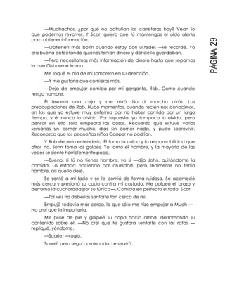 PÁGINA29
—Muchachos, ¿por qué no patrullan las carreteras hoy? Vean lo
que podemos revolver. Y Scar, quiero que tú mantengas el oído alerta
para obtener información.
—Obtienen más botín cuando estoy con ustedes —le recordé. Yo
era buena detectando quiénes tenían dinero y dónde lo guardaban.
—Pero necesitamos más información de dinero hasta que sepamos
lo que Gisbourne trama.
Me toqué el ala de mi sombrero en su dirección.
—Y me gustaría que comieras más.
—Deja de empujar comida por mi garganta, Rob. Como cuando
tengo hambre.
Él levantó una ceja y me miró. No di marcha atrás. Las
preocupaciones de Rob. Hubo momentos, cuando recién nos conocimos,
en los que yo estuve muy enferma por no haber comido por un largo
tiempo, y él nunca lo olvida. Por supuesto, yo tampoco lo olvido, pero
pensar en ello sólo empeora las cosas. Recuerdo que estuve varias
semanas sin comer mucho, días sin comer nada, y pude sobrevivir.
Reconozco que los pequeños niños Cooper no podrían.
Y Rob debería entenderlo. Él toma la culpa y la responsabilidad que
otros no. John toma los golpes. Yo tomo el hambre, y la mayoría de las
veces se siente horriblemente poco.
—Bueno, si tú no tienes hambre, yo sí —dijo John, quitándome la
comida. Lo estaba haciendo por crueldad, pero realmente no tenía
hambre, así que lo dejé.
Se sentó a mi lado y se lo comió de forma ruidosa. Se acomodó
más cerca y presionó su codo contra mi costado. Me golpeó el brazo y
derramó la cucharada por su túnica—. Comida en perfecto estado, Scar.
—Tal vez no deberías sentarte tan cerca de mí.
Empujó todavía más cerca, lo que sólo me hizo empujar a Much —
No creí que te importaría.
Me puse de pie y golpeé su copa hacia arriba, derramando su
contenido sobre él. —No creí que te gustara sentarte con las ratas —
repliqué, yéndome.
—Scarlet —rugió.
Sonreí, pero seguí caminando. Le servirá.
 