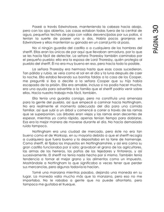 PÁGINA30
Paseé a través Edwinstowe, manteniendo la cabeza hacia abajo,
pero con los ojos abiertos. Las casas estaban todas fuera de la central de
agua, pequeños techos de paja con vallas desvencijadas por sus pollos, si
tenían la suerte de poseer uno o dos. Había pocos granjeros en
Edwinstowe y ellos mantenían su ganado en un corral junto al pozo.
No vi ningún guardia del castillo o a cualquiera de los hombres del
sheriff. Ellos eran los únicos de por aquí que llevaban armadura, por lo que
se les hacía fácil de detectar. La señora Thoresby también caminaba por
el pequeño pueblo; ella era la esposa de Lord Thoresby, quién protegía al
pueblo del sheriff. Él no era muy bueno en eso, pero hacía todo lo posible.
La señora Thoresby era hermosa hasta que esas cosas sucedieron.
Tan pálida y rubia, se veía como el sol en el día y la luna después de caer
la noche. Ella estaba llevando sus bonitas faldas a la casa de los Cooper,
me pregunté si iba a decirle a la señora Cooper que su hijo había
escapado de la prisión. Ella era amable, incluso si no podía hacer mucho,
era una ayuda para advertirle a la familia que el sheriff podría venir sobre
ellos. Hacía nuestro trabajo más fácil, también.
Ella tenía una guardia consigo, pero no constituía una amenaza
para la gente del pueblo, así que empecé a caminar hacia Nottingham.
No era realmente el momento adecuado del día para una comida
familiar, así que subí a un árbol y comencé a correr a través de las ramas
que se superponían. Los árboles eran viejos y las ramas eran decentes de
espesor, mientras yo corría rápido, apenas tenían tiempo para doblarse.
Esa era la mejor manera de moverse durante el día. No hacía demasiado
ruido tampoco.
Nottingham era una ciudad de mercado, pero éste no era tan
bueno como el de Worksop, en su mayoría debido a que el sheriff recogía
a cualquiera que fuera bueno y lo depositaba en la torre de homenaje.
Como sheriff, él fijaba los impuestos en Nottinghamshire, y así era como su
gran castillo funcionaba por sí solo; gravaban el grano de los agricultores,
las armas de los herreros, los paños de los tejedores y tintoreros, y así
sucesivamente. El sheriff no tenía nada hecho por sí mismo. También tenía
tendencia a tomar el mejor grano y los alimentos como un impuesto.
Mostrándole a Nottingham lo que significaba a veces tener que perder
sus mercancías, pero algunos todavía lo hacían.
Tomé una manzana mientras pasaba, dejando una moneda en su
lugar. La moneda valía mucho más que la manzana, pero eso no me
importaba. No le robaba a gente que no puede afrontarlo, pero
tampoco me gustaba el trueque.
 