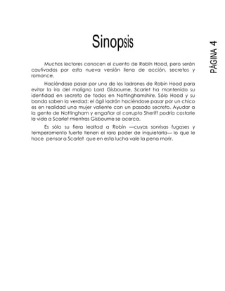 PÁGINA4
Sinopsis
Muchos lectores conocen el cuento de Robín Hood, pero serán
cautivados por esta nueva versión llena de acción, secretos y
romance.
Haciéndose pasar por uno de los ladrones de Robín Hood para
evitar la ira del maligno Lord Gisbourne, Scarlet ha mantenido su
identidad en secreto de todos en Nottinghamshire. Sólo Hood y su
banda saben la verdad: el ágil ladrón haciéndose pasar por un chico
es en realidad una mujer valiente con un pasado secreto. Ayudar a
la gente de Nottingham y engañar al corrupto Sheriff podría costarle
la vida a Scarlet mientras Gisbourne se acerca.
Es sólo su fiera lealtad a Robín —cuyas sonrisas fugases y
temperamento fuerte tienen el raro poder de inquietarla— lo que le
hace pensar a Scarlet que en esta lucha vale la pena morir.
 