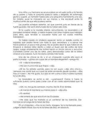 PÁGINA31
Una niña y su hermano se acurrucaban en el suelo junto a la tienda
de su padre, y todo el conjunto parecía raído y delgado. Mi estómago
gruñó y suspiré, yo también había sido una pequeña hambrienta una vez.
Sin mirarla, puse la manzana en sus manos, y me escabullí entre la
multitud antes de que ella pudiera verme.
Las puertas estaban abiertas, así que caminé justo en frente de la
fuerte guardia. Me sentí afortunada de no haber sido vista.
Di la vuelta a la muralla inferior, escuchando. La lavandera y el
panadero estaban abajo, y había mujeres con otras mujeres que trabajan
para ellos, que tendían a cacarear hasta por los codos mientras
trabajaban.
Yo había cosido mi chaleco especial; tenía un bolsillo contra mi
espalda que podría llenar con todo lo que necesitara, y a penas me
hacía parecer un poco más gruesa. No se podía decir lo que había en él.
Empecé a deslizar rollos dentro y robé un buen par de ovillos de lana
negra. Luego simplemente me incliné hacia un rincón oscuro y escuché.
Consideré comer uno de los rollos, pero demasiadas caras de la aldea
vinieron a la cabeza. Tuck me daría comida más tarde.
Una de las chicas se rió, y oí un chasquido cuando ella sacó el
paño húmedo. —¿Estas son cosas de un hombre elegante? —preguntó.
—Sí —dijo la lavandera.
—No son mucho más que trapos —dijo.
—Él los ha estado usando, pero no son suyos —dijo otra chica—.
Jameson me contó que sus cosas se están enviando desde Londres. —Ella
hizo un ruido—. No me gusta. Sus ojos se ven como si Dios hubiera quitado
la luz de ellos.
La lavandera se echó a reír. —¿Jameson? Como si fuera lo
suficiente bueno como para correr con él en cada oportunidad que te
doy.
—Oh, no, me gusta Jameson, mucho. Ese Sir. Él es terrible.
—Al menos él mantiene sus manos para sí —dijo otra.
—Es verdad.
—Me enteré de que estuvo en las Cruzadas.
—He oído que ha matado a un centenar de los ladrones. Ese
hombre se encarga de la tarea de Dios.
Oí un chapoteo. —Eso no es cierto, Margery. Se lo ha llamado para
colgar a Robin Hood. Esa no es la tarea de Dios, en absoluto.
 